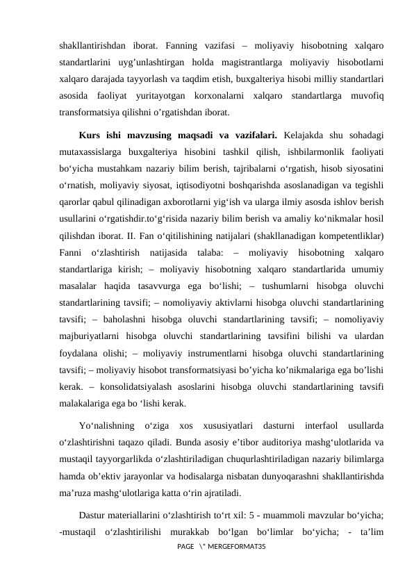 shakllantirishdan  iborat.  Fanning  vazifasi  –  moliyaviy  hisobotning  xalqaro
standartlarini  uyg’unlashtirgan  holda  magistrantlarga  moliyaviy  hisobotlarni
xalqaro darajada tayyorlash va taqdim etish, buxgalteriya hisobi milliy standartlari
asosida  faoliyat  yuritayotgan  korxonalarni  xalqaro  standartlarga  muvofiq
transformatsiya qilishni o’rgatishdan iborat.
Kurs  ishi  mavzusing  maqsadi  va  vazifalari. Kelajakda  shu  sohadagi
mutaxassislarga  buxgalteriya  hisobini  tashkil  qilish,  ishbilarmonlik  faoliyati
bо‘yicha mustahkam nazariy bilim berish, tajribalarni о‘rgatish, hisob siyosatini
о‘rnatish, moliyaviy siyosat, iqtisodiyotni boshqarishda asoslanadigan va tegishli
qarorlar qabul qilinadigan axborotlarni yig‘ish va ularga ilmiy asosda ishlov berish
usullarini о‘rgatishdir.to‘g‘risida nazariy bilim berish va amaliy ko‘nikmalar hosil
qilishdan iborat. II. Fan o‘qitilishining natijalari (shakllanadigan kompetentliklar)
Fanni  о‘zlashtirish  natijasida  talaba:  –  moliyaviy  hisobotning  xalqaro
standartlariga  kirish;  –  moliyaviy  hisobotning  xalqaro  standartlarida  umumiy
masalalar  haqida  tasavvurga  ega  bo‘lishi;  –  tushumlarni  hisobga  oluvchi
standartlarining tavsifi; – nomoliyaviy aktivlarni hisobga oluvchi standartlarining
tavsifi;  –  baholashni  hisobga  oluvchi  standartlarining  tavsifi;  –  nomoliyaviy
majburiyatlarni  hisobga  oluvchi  standartlarining  tavsifini  bilishi  va  ulardan
foydalana  olishi;  – moliyaviy instrumentlarni  hisobga  oluvchi  standartlarining
tavsifi; – moliyaviy hisobot transformatsiyasi bo’yicha ko’nikmalariga ega bo’lishi
kerak.  –  konsolidatsiyalash  asoslarini  hisobga  oluvchi  standartlarining  tavsifi
malakalariga ega bo ‘lishi kerak.
Yo‘nalishning  o‘ziga  xos  xususiyatlari  dasturni  interfaol  usullarda
o‘zlashtirishni taqazo qiladi. Bunda asosiy e’tibor auditoriya mashg‘ulotlarida va
mustaqil tayyorgarlikda o‘zlashtiriladigan chuqurlashtiriladigan nazariy bilimlarga
hamda ob’ektiv jarayonlar va hodisalarga nisbatan dunyoqarashni shakllantirishda
ma’ruza mashg‘ulotlariga katta o‘rin ajratiladi.
Dastur materiallarini o‘zlashtirish to‘rt xil: 5 - muammoli mavzular bo‘yicha;
-mustaqil  o‘zlashtirilishi  murakkab  bo‘lgan  bo‘limlar  bo‘yicha;  -  ta’lim
PAGE   \* MERGEFORMAT35

