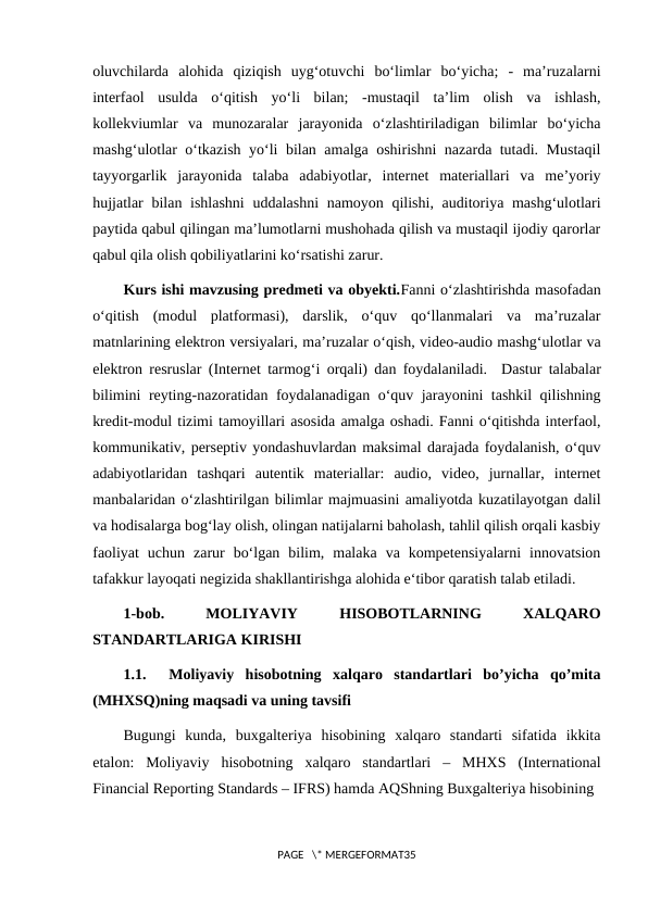 oluvchilarda  alohida  qiziqish  uyg‘otuvchi  bo‘limlar  bo‘yicha;  -  ma’ruzalarni
interfaol  usulda  o‘qitish  yo‘li  bilan;  -mustaqil  ta’lim  olish  va  ishlash,
kollekviumlar  va  munozaralar  jarayonida  o‘zlashtiriladigan  bilimlar  bo‘yicha
mashg‘ulotlar o‘tkazish yo‘li bilan amalga oshirishni nazarda tutadi. Mustaqil
tayyorgarlik  jarayonida  talaba  adabiyotlar,  internet  materiallari  va  me’yoriy
hujjatlar  bilan ishlashni  uddalashni  namoyon qilishi, auditoriya mashg‘ulotlari
paytida qabul qilingan ma’lumotlarni mushohada qilish va mustaqil ijodiy qarorlar
qabul qila olish qobiliyatlarini ko‘rsatishi zarur.
Kurs ishi mavzusing predmeti va obyekti.Fanni o‘zlashtirishda masofadan
o‘qitish  (modul  platformasi),  darslik,  o‘quv  qo‘llanmalari  va  ma’ruzalar
matnlarining elektron versiyalari, ma’ruzalar o‘qish, video-audio mashg‘ulotlar va
elektron resruslar (Internet tarmog‘i orqali) dan foydalaniladi.  Dastur talabalar
bilimini reyting-nazoratidan foydalanadigan o‘quv jarayonini tashkil qilishning
kredit-modul tizimi tamoyillari asosida amalga oshadi. Fanni o‘qitishda interfaol,
kommunikativ, perseptiv yondashuvlardan maksimal darajada foydalanish, o‘quv
adabiyotlaridan  tashqari  autentik  materiallar:  audio,  video,  jurnallar,  internet
manbalaridan o‘zlashtirilgan bilimlar majmuasini amaliyotda kuzatilayotgan dalil
va hodisalarga bog‘lay olish, olingan natijalarni baholash, tahlil qilish orqali kasbiy
faoliyat  uchun  zarur  bo‘lgan  bilim,  malaka  va  kompetensiyalarni  innovatsion
tafakkur layoqati negizida shakllantirishga alohida e‘tibor qaratish talab etiladi.
1-bob.
 
MOLIYAVIY
 
HISOBOTLARNING
 
XALQARO
STANDARTLARIGA KIRISHI
1.1.   Moliyaviy  hisobotning  xalqaro  standartlari  bo’yicha  qo’mita
(MHXSQ)ning maqsadi va uning tavsifi
Bugungi  kunda,  buxgalteriya  hisobining  xalqaro  standarti  sifatida  ikkita
etalon:  Moliyaviy  hisobotning  xalqaro  standartlari  –  MHXS  (International
Financial Reporting Standards – IFRS) hamda AQShning Buxgalteriya hisobining 
PAGE   \* MERGEFORMAT35
