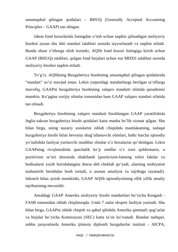 umumqabul  qilingan  qoidalari  –  BHUQ  (Generally  Accepted  Accounting
Principles – GAAP) tan olingan.
Jahon fond bozorlarida listingdan o’tish uchun taqdim qilinadigan moliyaviy
hisobot aynan shu ikki standart talablari asosida tayyorlanadi va taqdim etiladi.
Bunda shuni e’tiborga olish lozimki, AQSh fond bozori listingiga kirish uchun
GAAP (BHUQ) talablari, qolgan fond birjalari uchun esa MHXS talablari asosida
moliyaviy hisobot taqdim etiladi.
To’g’ri, AQShning Buxgalteriya hisobining umumqabul qilingan qoidalarida
“standart” so’zi mavjud emas. Lekin yuqoridagi standartlarga berilgan ta’riflarga
muvofiq, GAAPni buxgalteriya hisobining xalqaro standarti sifatida qarashimiz
mumkin. Ko’pgina xorijiy olimlar tomonidan ham GAAP xalqaro standart sifatida
tan olinadi.
Buxgalteriya hisobining xalqaro standarti hisoblangan GAAP yaratilishida
Ingliz-sakson buxgalteriya hisobi qoidalari katta manba bo’lib xizmat qilgan. Shu
bilan  birga,  uning  nazariy  asoslarini  ishlab  chiqishda  mamlakatning,  nafaqat
buxgalteriya hisobi bilan bevosita shug’ullanuvchi olimlari, balki barcha iqtisodiy
yo’nalishda faoliyat yurituvchi mashhur olimlar o’z hissalarini qo’shishgan. Lekin
GAAPning  rivojlanishida  qanchalik  ko’p  omillar  o’z  izini  qoldirmasin,  u
pozitivizm  ta’siri  doirasida  shakllandi  (pozitivizm-fanning  rolini  faktlar  va
hodisalarni yozib borishdangina iborat deb cheklab qo’yadi, ularning mohiyatini
tushuntirib  berishdan  bosh  tortadi,  u  asosan  amaliyot  va  tajribaga  tayanadi).
Ishonch bilan aytish mumkinki, GAAP AQSh iqtisodiyotining ellik yillik amaliy
tajribasining mevasidir.
Amaldagi GAAP Amerika moliyaviy hisobi standartlari bo’yicha Kengash -
FASB tomonidan ishlab chiqilmoqda. Unda 7 nafar ekspert faoliyat yuritadi. Shu
bilan birga, GAAPni ishlab chiqish va qabul qilishda Amerika qimmatli qog’ozlar
va birjalar bo’yicha Komissiyasi (SEC) katta ta’sir ko’rsatadi. Bundan tashqari,
ushbu  jarayonlarda  Amerika ijtimoiy diplomli  buxgalterlar  instituti  -  AICPA,
PAGE   \* MERGEFORMAT35
