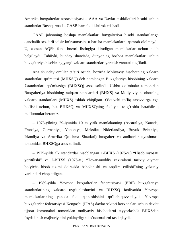 Amerika buxgalterlar assotsiatsiyasi – AAA va Davlat tashkilotlari hisobi uchun
standartlar Boshqarmasi - GASB ham faol ishtirok etishadi.
GAAP  jahonning  boshqa  mamlakatlari  buxgalteriya  hisobi  standartlariga
qanchalik sezilarli ta’sir ko’rsatmasin, u barcha mamlakatlarni qamrab ololmaydi.
U,  asosan  AQSh  fond  bozori  listingiga  kiradigan  mamlakatlar  uchun  talab
belgilaydi. Tabiiyki, bunday sharoitda, dunyoning boshqa mamlakatlari uchun
buxgalteriya hisobining yangi xalqaro standartlari yaratish zarurati tug’iladi.
Ana shunday omillar ta’siri ostida, hozirda Moliyaviy hisobotning xalqaro
standartlari qo’mitasi (MHXSQ) deb nomlangan Buxgalteriya hisobining xalqaro
7standartlari  qo’mitasiga  (BHXSQ)  asos  solindi. Ushbu  qo’mitalar  tomonidan
Buxgalteriya hisobining xalqaro standartlari (BHXS) va Moliyaviy hisobotning
xalqaro standartlari (MHXS) ishlab chiqilgan. O’quvchi to’liq tasavvurga ega
bo’lishi  uchun,  biz  BHXSQ  va  MHXSQning  faoliyati  to’g’risida  batafsilroq
ma’lumotlar beramiz.
– 1973-yilning 29-iyunida 10 ta yirik mamlakatning (Avstraliya, Kanada,
Fransiya,  Germaniya,  Yaponiya,  Meksika,  Niderlandiya,  Buyuk  Britaniya,
Irlandiya  va  Amerika  Qo’shma  Shtatlari)  buxgalter  va  auditorlar  uyushmasi
tomonidan BHXSQga asos solindi.
– 1975-yilda ilk standartlar hisoblangan 1-BHXS (1975-y.) “Hisob siyosati
yoritilishi”  va  2-BHXS  (1975-y.)  “Tovar-moddiy  zaxiralarni  tarixiy  qiymat
bo’yicha  hisob  tizimi  doirasida  baholanishi  va  taqdim  etilishi”ning  yakuniy
variantlari chop etilgan.
–  1989-yilda  Yevropa  buxgalterlar  federatsiyasi  (EBF)  buxgalteriya
standartlarining  xalqaro  uyg’unlashuvini  va  BHXSQ  faoliyatida  Yevropa
mamlakatlarining  yanada  faol  qatnashishini  qo’llab-quvvatlaydi.  Yevropa
buxgalterlar federatsiyasi Kengashi (IFAS) davlat sektori korxonalari uchun davlat
tijorat  korxonalari  tomonidan  moliyaviy  hisobotlarni  tayyorlashda  BHXSdan
foydalanish majburiyatini yuklaydigan ko’rsatmalarni tasdiqlaydi.
PAGE   \* MERGEFORMAT35
