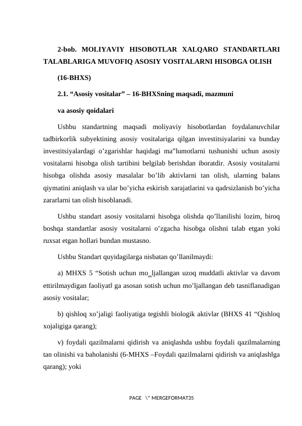 2-bob.  MOLIYAVIY  HISOBOTLAR  XALQARO  STANDARTLARI
TALABLARIGA MUVOFIQ ASOSIY VOSITALARNI HISOBGA OLISH
(16-BHXS)
2.1. “Asosiy vositalar” – 16-BHXSning maqsadi, mazmuni
va asosiy qoidalari
Ushbu  standartning  maqsadi  moliyaviy  hisobotlardan  foydalanuvchilar
tadbirkorlik subyektining asosiy vositalariga qilgan investitsiyalarini va bunday
investitsiyalardagi o’zgarishlar haqidagi ma‟lumotlarni tushunishi uchun asosiy
vositalarni hisobga olish tartibini belgilab berishdan iboratdir. Asosiy vositalarni
hisobga  olishda  asosiy  masalalar  bo’lib  aktivlarni  tan  olish,  ularning  balans
qiymatini aniqlash va ular bo’yicha eskirish xarajatlarini va qadrsizlanish bo’yicha
zararlarni tan olish hisoblanadi.
Ushbu standart asosiy vositalarni hisobga olishda qo’llanilishi lozim, biroq
boshqa standartlar asosiy vositalarni o’zgacha hisobga olishni talab etgan yoki
ruxsat etgan hollari bundan mustasno.
Ushbu Standart quyidagilarga nisbatan qo’llanilmaydi:
a) MHXS 5 “Sotish uchun mo‗ljallangan uzoq muddatli aktivlar va davom
ettirilmaydigan faoliyat‖ ga asosan sotish uchun mo’ljallangan deb tasniflanadigan
asosiy vositalar;
b) qishloq xo’jaligi faoliyatiga tegishli biologik aktivlar (BHXS 41 “Qishloq
xojaligiga qarang);
v) foydali qazilmalarni qidirish va aniqlashda ushbu foydali qazilmalarning
tan olinishi va baholanishi (6-MHXS –Foydali qazilmalarni qidirish va aniqlash‖ga
qarang); yoki
PAGE   \* MERGEFORMAT35
