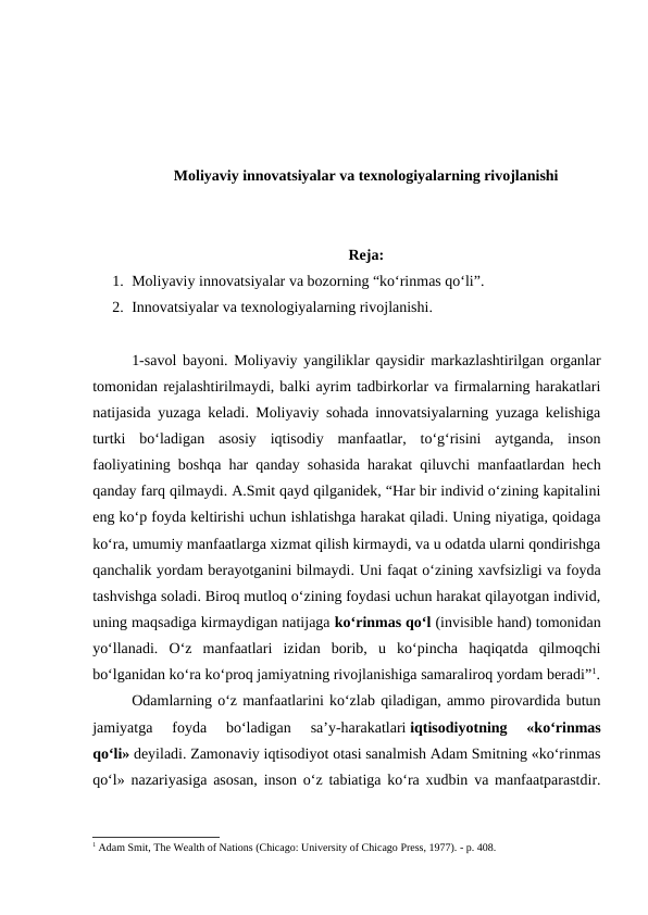 Moliyaviy innovatsiyalar va texnologiyalarning rivojlanishi
Reja:
1. Moliyaviy innovatsiyalar va bozorning “ko‘rinmas qo‘li”.
2. Innovatsiyalar va texnologiyalarning rivojlanishi.
1-savol bayoni. Moliyaviy yangiliklar qaysidir markazlashtirilgan organlar
tomonidan rejalashtirilmaydi, balki ayrim tadbirkorlar va firmalarning harakatlari
natijasida yuzaga keladi. Moliyaviy sohada innovatsiyalarning yuzaga kelishiga
turtki  bo‘ladigan  asosiy  iqtisodiy  manfaatlar,  to‘g‘risini  aytganda,  inson
faoliyatining boshqa har qanday sohasida harakat qiluvchi manfaatlardan hech
qanday farq qilmaydi. A.Smit qayd qilganidek, “Har bir individ o‘zining kapitalini
eng ko‘p foyda keltirishi uchun ishlatishga harakat qiladi. Uning niyatiga, qoidaga
ko‘ra, umumiy manfaatlarga xizmat qilish kirmaydi, va u odatda ularni qondirishga
qanchalik yordam berayotganini bilmaydi. Uni faqat o‘zining xavfsizligi va foyda
tashvishga soladi. Biroq mutloq o‘zining foydasi uchun harakat qilayotgan individ,
uning maqsadiga kirmaydigan natijaga ko‘rinmas qo‘l (invisible hand) tomonidan
yo‘llanadi.  O‘z  manfaatlari  izidan  borib,  u  ko‘pincha  haqiqatda  qilmoqchi
bo‘lganidan ko‘ra ko‘proq jamiyatning rivojlanishiga samaraliroq yordam beradi”1.
Odamlarning o‘z manfaatlarini ko‘zlab qiladigan, ammo pirovardida butun
jamiyatga  foyda  bo‘ladigan  sa’y-harakatlari iqtisodiyotning  «ko‘rinmas
qo‘li» deyiladi. Zamonaviy iqtisodiyot otasi sanalmish Adam Smitning «ko‘rinmas
qo‘l» nazariyasiga asosan, inson o‘z tabiatiga ko‘ra xudbin va manfaatparastdir.
1 Adam Smit, The Wealth of Nations (Chicago: University of Chicago Press, 1977). - p. 408.
