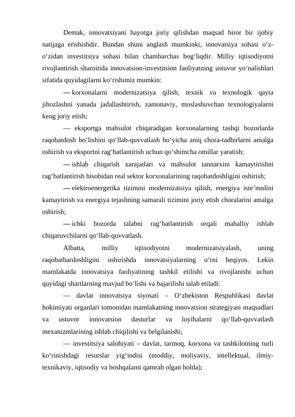 Demak,  innovatsiyani  hayotga  joriy  qilishdan  maqsad  biror  bir  ijobiy
natijaga erishishdir. Bundan shuni  anglash mumkinki, innovatsiya  sohasi  o‘z-
o‘zidan  investitsiya  sohasi  bilan  chambarchas  bog‘liqdir.  Milliy  iqtisodiyotni
rivojlantirish sharoitida innovatsion-investitsion faoliyatning ustuvor yo‘nalishlari
sifatida quyidagilarni ko‘rishimiz mumkin:
— korxonalarni  modernizatsiya  qilish,  texnik  va  texnologik  qayta
jihozlashni  yanada  jadallashtirish,  zamonaviy,  moslashuvchan  texnologiyalarni
keng joriy etish;
—  eksportga  mahsulot  chiqaradigan  korxonalarning  tashqi  bozorlarda
raqobatdosh bo‘lishini qo‘llab-quvvatlash bo‘yicha aniq chora-tadbirlarni amalga
oshirish va eksportni rag‘batlantirish uchun qo‘shimcha omillar yaratish;
— ishlab  chiqarish  xarajatlari  va  mahsulot  tannarxini  kamaytirishni
rag‘batlantirish hisobidan real sektor korxonalarining raqobatdoshligini oshirish;
— elektroenergetika tizimini modernizatsiya qilish, energiya iste’molini
kamaytirish va energiya tejashning samarali tizimini joriy etish choralarini amalga
oshirish;
— ichki  bozorda  talabni  rag‘batlantirish  orqali  mahalliy  ishlab
chiqaruvchilarni qo‘llab-quvvatlash.
Albatta,
 
milliy
 
iqtisodiyotni
 
modernizatsiyalash,
 
uning
raqobatbardoshligini  oshirishda  innovatsiyalarning  o‘rni  beqiyos.  Lekin
mamlakatda  innovatsiya  faoliyatining  tashkil  etilishi  va  rivojlanishi  uchun
quyidagi shartlarning mavjud bo‘lishi va bajarilishi talab etiladi:
—  davlat  innovatsiya  siyosati  –  O‘zbekiston  Respublikasi  davlat
hokimiyati organlari tomonidan mamlakatning innovatsion strategiyasi maqsadlari
va  ustuvor  innovatsion  dasturlar  va  loyihalarni  qo‘llab-quvvatlash
mexanizmlarining ishlab chiqilishi va belgilanishi;
— investitsiya salohiyati – davlat, tarmoq, korxona va tashkilotning turli
ko‘rinishdagi  resurslar  yig‘indisi  (moddiy,  moliyaviy,  intellektual,  ilmiy-
texnikaviy, iqtisodiy va boshqalarni qamrab olgan holda);
