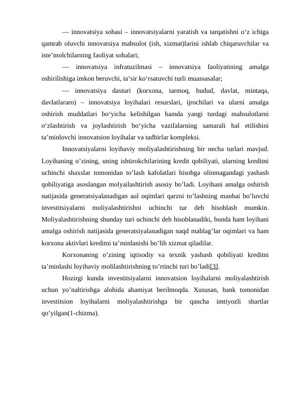 — innovatsiya sohasi – innovatsiyalarni yaratish va tarqatishni o‘z ichiga
qamrab oluvchi innovatsiya mahsulot (ish, xizmat)larini ishlab chiqaruvchilar va
iste’molchilarning faoliyat sohalari;
—  innovatsiya  infratuzilmasi  –  innovatsiya  faoliyatining  amalga
oshirilishiga imkon beruvchi, ta’sir ko‘rsatuvchi turli muassasalar;
—  innovatsiya  dasturi  (korxona,  tarmoq,  hudud,  davlat,  mintaqa,
davlatlararo)  –  innovatsiya  loyihalari  resurslari,  ijrochilari  va  ularni  amalga
oshirish  muddatlari  bo‘yicha  kelishilgan  hamda  yangi  turdagi  mahsulotlarni
o‘zlashtirish  va  joylashtirish  bo‘yicha  vazifalarning  samarali  hal  etilishini
ta’minlovchi innovatsion loyihalar va tadbirlar kompleksi.
Innovatsiyalarni loyihaviy moliyalashtirishning bir necha turlari mavjud.
Loyihaning o’zining, uning ishtirokchilarining kredit qobiliyati, ularning kreditni
uchinchi shaxslar tomonidan to’lash kafolatlari hisobga olinmagandagi yashash
qobiliyatiga asoslangan molyailashtirish asosiy bo’ladi. Loyihani amalga oshirish
natijasida generatsiyalanadigan aul oqimlari qarzni to’lashning manbai bo’luvchi
investitsiyalarni  moliyalashtirishni  uchinchi  tur  deb  hisoblash  mumkin.
Moliyalashtirishning shunday turi uchinchi deb hisoblanadiki, bunda ham loyihani
amalga oshirish natijasida generatsiyalanadigan naqd mablag’lar oqimlari va ham
korxona aktivlari kreditni ta’minlanishi bo’lib xizmat qiladilar.
Korxonaning  o’zining  iqtisodiy  va  texnik  yashash  qobiliyati  kreditni
ta’minlashi loyihaviy molilashtirishning to’rtinchi turi bo’ladi[3].
Hozirgi  kunda  investitsiyalarni  innovatsion  loyihalarni  moliyalashtirish
uchun  yo’naltirishga  alohida  ahamiyat  berilmoqda.  Xususan,  bank  tomonidan
investitsion  loyihalarni  moliyalashtirishga  bir  qancha  imtiyozli  shartlar
qo’yilgan(1-chizma).
