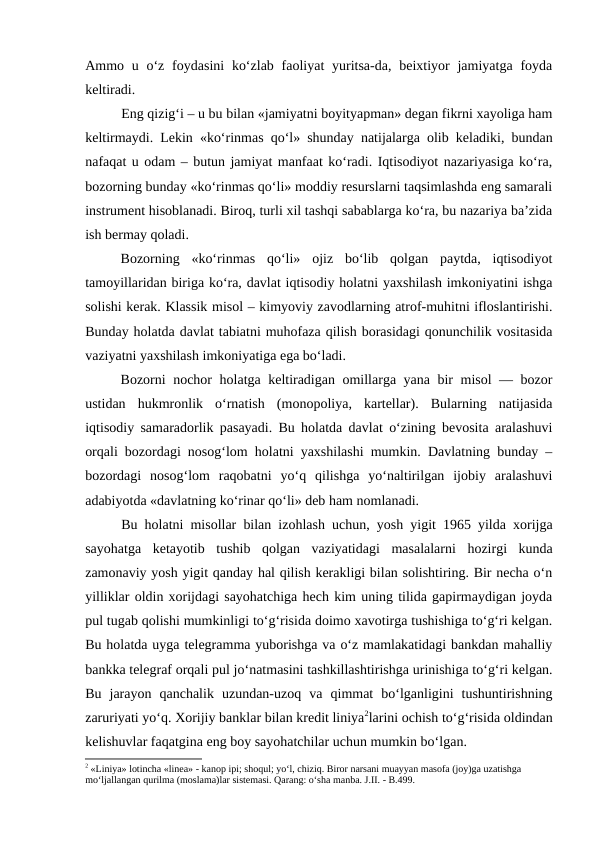 Ammo u o‘z foydasini  ko‘zlab faoliyat  yuritsa-da, beixtiyor  jamiyatga  foyda
keltiradi.
Eng qizig‘i – u bu bilan «jamiyatni boyityapman» degan fikrni xayoliga ham
keltirmaydi. Lekin «ko‘rinmas qo‘l» shunday natijalarga olib keladiki, bundan
nafaqat u odam – butun jamiyat manfaat ko‘radi. Iqtisodiyot nazariyasiga ko‘ra,
bozorning bunday «ko‘rinmas qo‘li» moddiy resurslarni taqsimlashda eng samarali
instrument hisoblanadi. Biroq, turli xil tashqi sabablarga ko‘ra, bu nazariya ba’zida
ish bermay qoladi.
Bozorning  «ko‘rinmas  qo‘li»  ojiz  bo‘lib  qolgan  paytda,  iqtisodiyot
tamoyillaridan biriga ko‘ra, davlat iqtisodiy holatni yaxshilash imkoniyatini ishga
solishi kerak. Klassik misol – kimyoviy zavodlarning atrof-muhitni ifloslantirishi.
Bunday holatda davlat tabiatni muhofaza qilish borasidagi qonunchilik vositasida
vaziyatni yaxshilash imkoniyatiga ega bo‘ladi.
Bozorni nochor holatga keltiradigan omillarga yana bir misol — bozor
ustidan  hukmronlik  o‘rnatish  (monopoliya,  kartellar).  Bularning  natijasida
iqtisodiy samaradorlik pasayadi. Bu holatda davlat o‘zining bevosita aralashuvi
orqali bozordagi nosog‘lom holatni yaxshilashi mumkin. Davlatning bunday –
bozordagi  nosog‘lom  raqobatni  yo‘q  qilishga  yo‘naltirilgan  ijobiy  aralashuvi
adabiyotda «davlatning ko‘rinar qo‘li» deb ham nomlanadi.
Bu holatni misollar bilan izohlash uchun, yosh yigit 1965 yilda xorijga
sayohatga  ketayotib  tushib  qolgan  vaziyatidagi  masalalarni  hozirgi  kunda
zamonaviy yosh yigit qanday hal qilish kerakligi bilan solishtiring. Bir necha o‘n
yilliklar oldin xorijdagi sayohatchiga hech kim uning tilida gapirmaydigan joyda
pul tugab qolishi mumkinligi to‘g‘risida doimo xavotirga tushishiga to‘g‘ri kelgan.
Bu holatda uyga telegramma yuborishga va o‘z mamlakatidagi bankdan mahalliy
bankka telegraf orqali pul jo‘natmasini tashkillashtirishga urinishiga to‘g‘ri kelgan.
Bu  jarayon  qanchalik  uzundan-uzoq  va  qimmat  bo‘lganligini  tushuntirishning
zaruriyati yo‘q. Xorijiy banklar bilan kredit liniya2larini ochish to‘g‘risida oldindan
kelishuvlar faqatgina eng boy sayohatchilar uchun mumkin bo‘lgan. 
2 «Liniya» lotincha «linea» - kanop ipi; shoqul; yo‘l, chiziq. Biror narsani muayyan masofa (joy)ga uzatishga 
mo‘ljallangan qurilma (moslama)lar sistemasi. Qarang: o‘sha manba. J.II. - B.499. 
