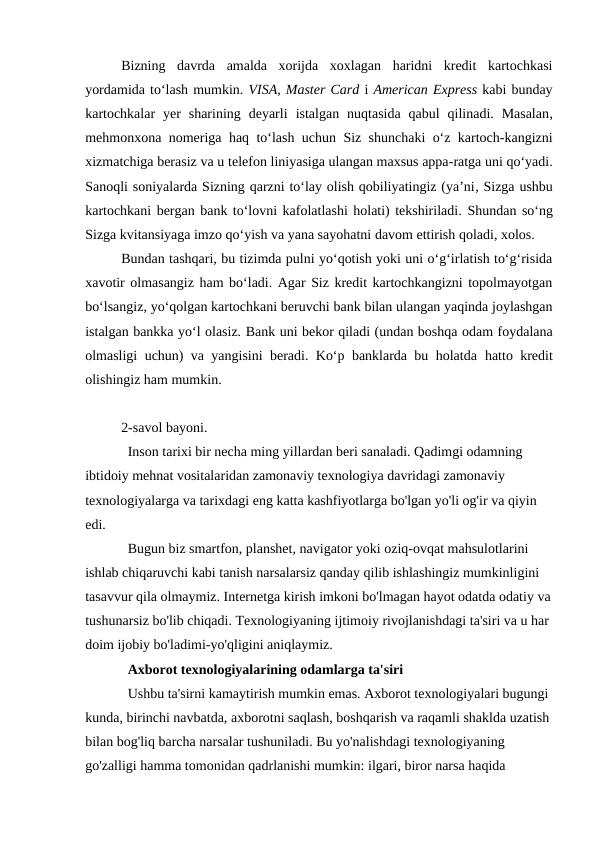 Bizning  davrda  amalda  xorijda  xoxlagan  haridni  kredit  kartochkasi
yordamida to‘lash mumkin. VISA, Master Card i American Express kabi bunday
kartochkalar  yer  sharining  deyarli istalgan nuqtasida  qabul  qilinadi.  Masalan,
mehmonxona nomeriga  haq  to‘lash uchun Siz shunchaki  o‘z kartoch-kangizni
xizmatchiga berasiz va u telefon liniyasiga ulangan maxsus appa-ratga uni qo‘yadi.
Sanoqli soniyalarda Sizning qarzni to‘lay olish qobiliyatingiz (ya’ni, Sizga ushbu
kartochkani bergan bank to‘lovni kafolatlashi holati) tekshiriladi. Shundan so‘ng
Sizga kvitansiyaga imzo qo‘yish va yana sayohatni davom ettirish qoladi, xolos.
Bundan tashqari, bu tizimda pulni yo‘qotish yoki uni o‘g‘irlatish to‘g‘risida
xavotir olmasangiz ham bo‘ladi. Agar Siz kredit kartochkangizni topolmayotgan
bo‘lsangiz, yo‘qolgan kartochkani beruvchi bank bilan ulangan yaqinda joylashgan
istalgan bankka yo‘l olasiz. Bank uni bekor qiladi (undan boshqa odam foydalana
olmasligi uchun) va yangisini beradi. Ko‘p banklarda bu holatda  hatto kredit
olishingiz ham mumkin.
2-savol bayoni. 
Inson tarixi bir necha ming yillardan beri sanaladi. Qadimgi odamning 
ibtidoiy mehnat vositalaridan zamonaviy texnologiya davridagi zamonaviy 
texnologiyalarga va tarixdagi eng katta kashfiyotlarga bo'lgan yo'li og'ir va qiyin 
edi.
Bugun biz smartfon, planshet, navigator yoki oziq-ovqat mahsulotlarini 
ishlab chiqaruvchi kabi tanish narsalarsiz qanday qilib ishlashingiz mumkinligini 
tasavvur qila olmaymiz. Internetga kirish imkoni bo'lmagan hayot odatda odatiy va
tushunarsiz bo'lib chiqadi. Texnologiyaning ijtimoiy rivojlanishdagi ta'siri va u har 
doim ijobiy bo'ladimi-yo'qligini aniqlaymiz.
Axborot texnologiyalarining odamlarga ta'siri
Ushbu ta'sirni kamaytirish mumkin emas. Axborot texnologiyalari bugungi 
kunda, birinchi navbatda, axborotni saqlash, boshqarish va raqamli shaklda uzatish
bilan bog'liq barcha narsalar tushuniladi. Bu yo'nalishdagi texnologiyaning 
go'zalligi hamma tomonidan qadrlanishi mumkin: ilgari, biror narsa haqida 
