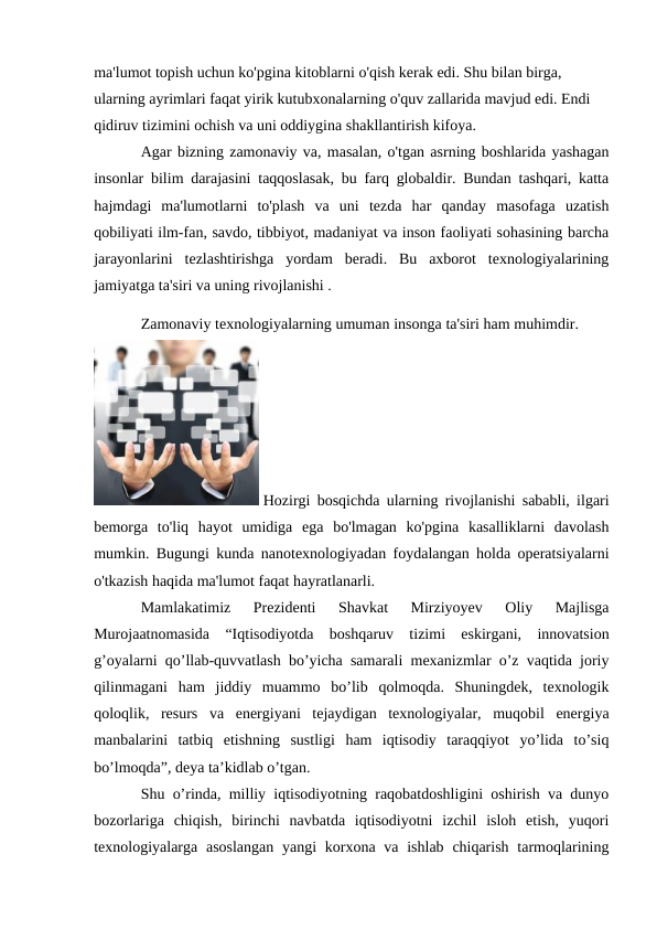 ma'lumot topish uchun ko'pgina kitoblarni o'qish kerak edi. Shu bilan birga, 
ularning ayrimlari faqat yirik kutubxonalarning o'quv zallarida mavjud edi. Endi 
qidiruv tizimini ochish va uni oddiygina shakllantirish kifoya.
Agar bizning zamonaviy va, masalan, o'tgan asrning boshlarida yashagan
insonlar bilim darajasini taqqoslasak, bu farq globaldir. Bundan tashqari, katta
hajmdagi  ma'lumotlarni  to'plash  va  uni  tezda  har  qanday  masofaga  uzatish
qobiliyati ilm-fan, savdo, tibbiyot, madaniyat va inson faoliyati sohasining barcha
jarayonlarini  tezlashtirishga  yordam  beradi.  Bu  axborot  texnologiyalarining
jamiyatga ta'siri va uning rivojlanishi .
Zamonaviy texnologiyalarning umuman insonga ta'siri ham muhimdir. 
 Hozirgi bosqichda ularning rivojlanishi sababli, ilgari
bemorga  to'liq  hayot  umidiga  ega  bo'lmagan  ko'pgina  kasalliklarni  davolash
mumkin. Bugungi kunda nanotexnologiyadan foydalangan holda operatsiyalarni
o'tkazish haqida ma'lumot faqat hayratlanarli.
Mamlakatimiz  Prezidenti  Shavkat  Mirziyoyev  Oliy  Majlisga
Murojaatnomasida  “Iqtisodiyotda  boshqaruv  tizimi  eskirgani,  innovatsion
g’oyalarni qo’llab-quvvatlash bo’yicha samarali mexanizmlar o’z vaqtida joriy
qilinmagani  ham  jiddiy  muammo  bo’lib  qolmoqda.  Shuningdek,  texnologik
qoloqlik,  resurs  va  energiyani  tejaydigan  texnologiyalar,  muqobil  energiya
manbalarini  tatbiq  etishning  sustligi  ham  iqtisodiy  taraqqiyot  yo’lida  to’siq
bo’lmoqda”, deya ta’kidlab o’tgan.
Shu o’rinda, milliy iqtisodiyotning raqobatdoshligini oshirish va dunyo
bozorlariga  chiqish,  birinchi  navbatda  iqtisodiyotni  izchil  isloh  etish,  yuqori
texnologiyalarga asoslangan  yangi  korxona va ishlab  chiqarish  tarmoqlarining
