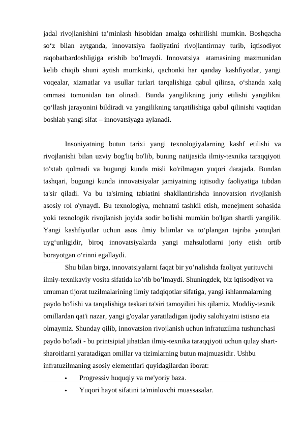 jadal rivojlanishini ta’minlash hisobidan amalga oshirilishi mumkin. Boshqacha
so‘z  bilan  aytganda,  innovatsiya  faoliyatini  rivojlantirmay  turib,  iqtisodiyot
raqobatbardoshligiga  erishib  bo’lmaydi.  Innovatsiya  atamasining  mazmunidan
kelib chiqib shuni  aytish mumkinki, qachonki  har  qanday kashfiyotlar, yangi
voqealar, xizmatlar va usullar turlari tarqalishiga qabul qilinsa, o‘shanda xalq
ommasi  tomonidan  tan  olinadi.  Bunda  yangilikning  joriy  etilishi  yangilikni
qo‘llash jarayonini bildiradi va yangilikning tarqatilishiga qabul qilinishi vaqtidan
boshlab yangi sifat – innovatsiyaga aylanadi.
Insoniyatning  butun  tarixi  yangi  texnologiyalarning  kashf  etilishi  va
rivojlanishi bilan uzviy bog'liq bo'lib, buning natijasida ilmiy-texnika taraqqiyoti
to'xtab qolmadi va bugungi kunda misli ko'rilmagan yuqori darajada. Bundan
tashqari, bugungi kunda innovatsiyalar jamiyatning iqtisodiy faoliyatiga tubdan
ta'sir  qiladi.  Va  bu  ta'sirning  tabiatini  shakllantirishda  innovatsion  rivojlanish
asosiy rol o'ynaydi. Bu texnologiya, mehnatni tashkil etish, menejment sohasida
yoki texnologik rivojlanish joyida sodir bo'lishi mumkin bo'lgan shartli yangilik.
Yangi  kashfiyotlar  uchun  asos  ilmiy  bilimlar  va  to‘plangan  tajriba  yutuqlari
uyg‘unligidir,  biroq  innovatsiyalarda  yangi  mahsulotlarni  joriy  etish  ortib
borayotgan o‘rinni egallaydi.
Shu bilan birga, innovatsiyalarni faqat bir yo’nalishda faoliyat yurituvchi 
ilmiy-texnikaviy vosita sifatida ko’rib bo’lmaydi. Shuningdek, biz iqtisodiyot va 
umuman tijorat tuzilmalarining ilmiy tadqiqotlar sifatiga, yangi ishlanmalarning 
paydo bo'lishi va tarqalishiga teskari ta'siri tamoyilini his qilamiz. Moddiy-texnik 
omillardan qat'i nazar, yangi g'oyalar yaratiladigan ijodiy salohiyatni istisno eta 
olmaymiz. Shunday qilib, innovatsion rivojlanish uchun infratuzilma tushunchasi 
paydo bo'ladi - bu printsipial jihatdan ilmiy-texnika taraqqiyoti uchun qulay shart-
sharoitlarni yaratadigan omillar va tizimlarning butun majmuasidir. Ushbu 
infratuzilmaning asosiy elementlari quyidagilardan iborat:

Progressiv huquqiy va me'yoriy baza.

Yuqori hayot sifatini ta'minlovchi muassasalar.
