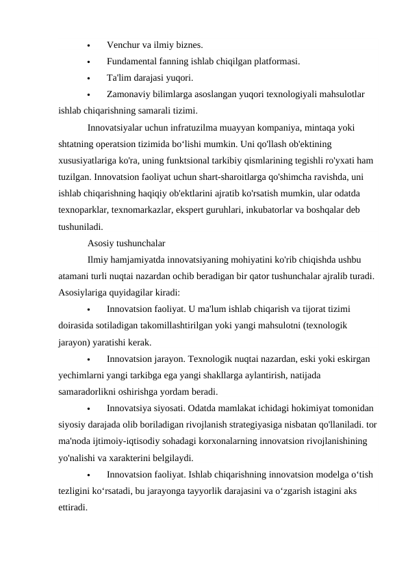 
Venchur va ilmiy biznes.

Fundamental fanning ishlab chiqilgan platformasi.

Ta'lim darajasi yuqori.

Zamonaviy bilimlarga asoslangan yuqori texnologiyali mahsulotlar 
ishlab chiqarishning samarali tizimi.
Innovatsiyalar uchun infratuzilma muayyan kompaniya, mintaqa yoki 
shtatning operatsion tizimida boʻlishi mumkin. Uni qo'llash ob'ektining 
xususiyatlariga ko'ra, uning funktsional tarkibiy qismlarining tegishli ro'yxati ham 
tuzilgan. Innovatsion faoliyat uchun shart-sharoitlarga qo'shimcha ravishda, uni 
ishlab chiqarishning haqiqiy ob'ektlarini ajratib ko'rsatish mumkin, ular odatda 
texnoparklar, texnomarkazlar, ekspert guruhlari, inkubatorlar va boshqalar deb 
tushuniladi.
Asosiy tushunchalar
Ilmiy hamjamiyatda innovatsiyaning mohiyatini ko'rib chiqishda ushbu 
atamani turli nuqtai nazardan ochib beradigan bir qator tushunchalar ajralib turadi. 
Asosiylariga quyidagilar kiradi:

Innovatsion faoliyat. U ma'lum ishlab chiqarish va tijorat tizimi 
doirasida sotiladigan takomillashtirilgan yoki yangi mahsulotni (texnologik 
jarayon) yaratishi kerak.

Innovatsion jarayon. Texnologik nuqtai nazardan, eski yoki eskirgan 
yechimlarni yangi tarkibga ega yangi shakllarga aylantirish, natijada 
samaradorlikni oshirishga yordam beradi.

Innovatsiya siyosati. Odatda mamlakat ichidagi hokimiyat tomonidan 
siyosiy darajada olib boriladigan rivojlanish strategiyasiga nisbatan qo'llaniladi. tor
ma'noda ijtimoiy-iqtisodiy sohadagi korxonalarning innovatsion rivojlanishining 
yo'nalishi va xarakterini belgilaydi.

Innovatsion faoliyat. Ishlab chiqarishning innovatsion modelga o‘tish 
tezligini ko‘rsatadi, bu jarayonga tayyorlik darajasini va o‘zgarish istagini aks 
ettiradi.
