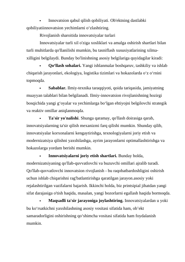 
Innovatsion qabul qilish qobiliyati. Ob'ektning dastlabki 
qobiliyatiinnovatsion yechimlarni oʻzlashtiring.
Rivojlanish sharoitida innovatsiyalar turlari
Innovatsiyalar turli xil o'ziga xosliklari va amalga oshirish shartlari bilan 
turli muhitlarda qo'llanilishi mumkin, bu tasniflash xususiyatlarining xilma-
xilligini belgilaydi. Bunday bo'linishning asosiy belgilariga quyidagilar kiradi:

Qoʻllash sohalari. Yangi ishlanmalar boshqaruv, tashkiliy va ishlab 
chiqarish jarayonlari, ekologiya, logistika tizimlari va hokazolarda o‘z o‘rnini 
topmoqda.

Sabablar. Ilmiy-texnika taraqqiyoti, qoida tariqasida, jamiyatning 
muayyan talablari bilan belgilanadi. Ilmiy-innovatsion rivojlanishning hozirgi 
bosqichida yangi g‘oyalar va yechimlarga bo‘lgan ehtiyojni belgilovchi strategik 
va reaktiv omillar aniqlanmoqda.  

Ta'sir yo'nalishi. Shunga qaramay, qo'llash doirasiga qarab, 
innovatsiyalarning ta'sir qilish mexanizmi farq qilishi mumkin. Shunday qilib, 
innovatsiyalar korxonalarni kengaytirishga, texnologiyalarni joriy etish va 
modernizatsiya qilishni yaxshilashga, ayrim jarayonlarni optimallashtirishga va 
hokazolarga yordam berishi mumkin.

Innovatsiyalarni joriy etish shartlari. Bunday holda, 
modernizatsiyaning qo'llab-quvvatlovchi va buzuvchi omillari ajralib turadi. 
Qo'llab-quvvatlovchi innovatsion rivojlanish - bu raqobatbardoshligini oshirish 
uchun ishlab chiqarishni rag'batlantirishga qaratilgan jarayon.asosiy yoki 
rejalashtirilgan vazifalarni bajarish. Ikkinchi holda, biz printsipial jihatdan yangi 
sifat darajasiga o'tish haqida, masalan, yangi bozorlarni egallash haqida bormoqda.

Maqsadli ta'sir jarayoniga joylashtiring. Innovatsiyalardan u yoki 
bu ko‘rsatkichni yaxshilashning asosiy vositasi sifatida ham, ob’ekt 
samaradorligini oshirishning qo‘shimcha vositasi sifatida ham foydalanish 
mumkin.
