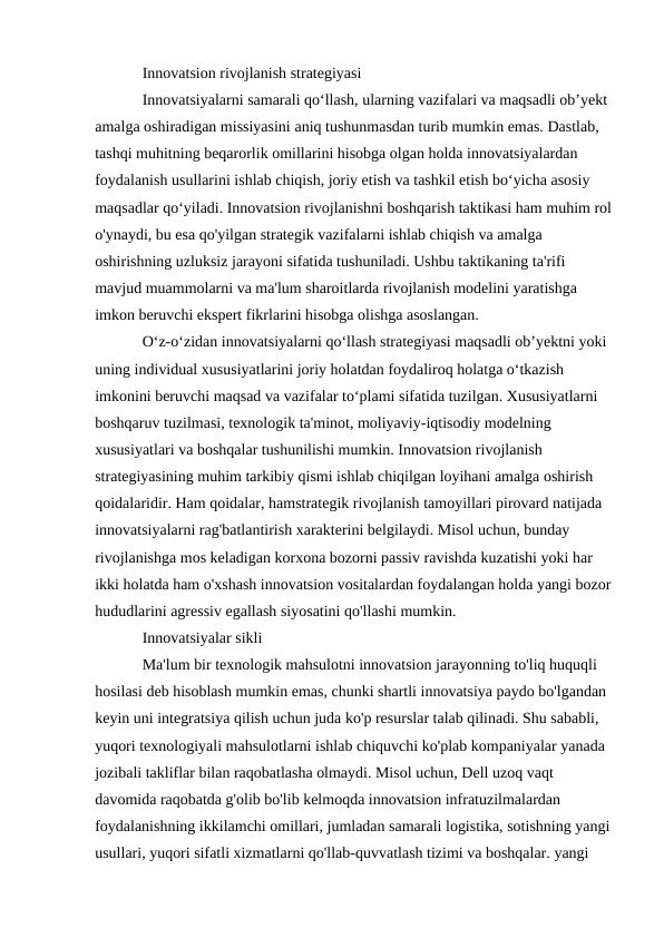 Innovatsion rivojlanish strategiyasi
Innovatsiyalarni samarali qoʻllash, ularning vazifalari va maqsadli obʼyekt 
amalga oshiradigan missiyasini aniq tushunmasdan turib mumkin emas. Dastlab, 
tashqi muhitning beqarorlik omillarini hisobga olgan holda innovatsiyalardan 
foydalanish usullarini ishlab chiqish, joriy etish va tashkil etish bo‘yicha asosiy 
maqsadlar qo‘yiladi. Innovatsion rivojlanishni boshqarish taktikasi ham muhim rol 
o'ynaydi, bu esa qo'yilgan strategik vazifalarni ishlab chiqish va amalga 
oshirishning uzluksiz jarayoni sifatida tushuniladi. Ushbu taktikaning ta'rifi 
mavjud muammolarni va ma'lum sharoitlarda rivojlanish modelini yaratishga 
imkon beruvchi ekspert fikrlarini hisobga olishga asoslangan.
Oʻz-oʻzidan innovatsiyalarni qoʻllash strategiyasi maqsadli obʼyektni yoki 
uning individual xususiyatlarini joriy holatdan foydaliroq holatga oʻtkazish 
imkonini beruvchi maqsad va vazifalar toʻplami sifatida tuzilgan. Xususiyatlarni 
boshqaruv tuzilmasi, texnologik ta'minot, moliyaviy-iqtisodiy modelning 
xususiyatlari va boshqalar tushunilishi mumkin. Innovatsion rivojlanish 
strategiyasining muhim tarkibiy qismi ishlab chiqilgan loyihani amalga oshirish 
qoidalaridir. Ham qoidalar, hamstrategik rivojlanish tamoyillari pirovard natijada 
innovatsiyalarni rag'batlantirish xarakterini belgilaydi. Misol uchun, bunday 
rivojlanishga mos keladigan korxona bozorni passiv ravishda kuzatishi yoki har 
ikki holatda ham o'xshash innovatsion vositalardan foydalangan holda yangi bozor 
hududlarini agressiv egallash siyosatini qo'llashi mumkin.
Innovatsiyalar sikli
Ma'lum bir texnologik mahsulotni innovatsion jarayonning to'liq huquqli 
hosilasi deb hisoblash mumkin emas, chunki shartli innovatsiya paydo bo'lgandan 
keyin uni integratsiya qilish uchun juda ko'p resurslar talab qilinadi. Shu sababli, 
yuqori texnologiyali mahsulotlarni ishlab chiquvchi ko'plab kompaniyalar yanada 
jozibali takliflar bilan raqobatlasha olmaydi. Misol uchun, Dell uzoq vaqt 
davomida raqobatda g'olib bo'lib kelmoqda innovatsion infratuzilmalardan 
foydalanishning ikkilamchi omillari, jumladan samarali logistika, sotishning yangi 
usullari, yuqori sifatli xizmatlarni qo'llab-quvvatlash tizimi va boshqalar. yangi 
