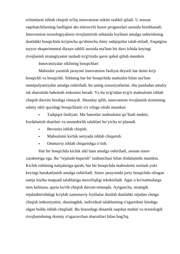 echimlarni ishlab chiqish to'liq innovatsion tsiklni tashkil qiladi. U asosan 
raqobatchilarning faolligini aks ettiruvchi bozor prognozlari asosida hisoblanadi. 
Innovatsion texnologiyalarni rivojlantirish sohasida loyihani amalga oshirishning 
dastlabki bosqichida ko'pincha qo'shimcha ilmiy tadqiqotlar talab etiladi. Faqatgina
tayyor eksperimental dizayn tahlili asosida ma'lum bir davr ichida keyingi 
rivojlanish strategiyasini tanlash to'g'risida qaror qabul qilish mumkin.
Innovatsiyalar siklining bosqichlari
Mahsulot yaratish jarayoni innovatsion faoliyat deyarli har doim ko'p 
bosqichli va bosqichli. Siklning har bir bosqichida mahsulot bilan ma'lum 
manipulyatsiyalar amalga oshiriladi, bu uning xususiyatlarini, shu jumladan amaliy
ish sharoitida baholash imkonini beradi. Va bu to'g'ridan-to'g'ri mahsulotni ishlab 
chiqish davrini hisobga olmaydi. Shunday qilib, innovatsion rivojlanish tizimining 
odatiy sikli quyidagi bosqichlarni o'z ichiga olishi mumkin:

Tadqiqot faoliyati. Maʼlumotlar mahsulotni qoʻllash muhiti, 
foydalanish shartlari va unumdorlik talablari boʻyicha toʻplanadi.

Bevosita ishlab chiqish.

Mahsulotni kichik seriyada ishlab chiqarish.

Ommaviy ishlab chiqarishga oʻtish.
Har bir bosqichda kichik sikl ham amalga oshiriladi, asosan sinov 
xarakteriga ega. Bu "rejalash-bajarish" tushunchasi bilan ifodalanishi mumkin. 
Kichik tsiklning natijalariga qarab, har bir bosqichda mahsulotni sozlash yoki 
keyingi harakatlanish amalga oshiriladi. Sinov jarayonida joriy bosqichda olingan 
natija loyiha maqsadi talablariga muvofiqligi tekshiriladi. Agar u ko'rsatmalarga 
mos kelmasa, qayta ko'rib chiqish davom etmoqda. Aytgancha, strategik 
rejalashtirishdagi ko'plab zamonaviy loyihalar dastlab dastlabki rejadan chetga 
chiqish imkoniyatini, shuningdek, individual talablarning o'zgarishini hisobga 
olgan holda ishlab chiqiladi. Bu bozordagi dinamik raqobat muhiti va texnologik 
rivojlanishning doimiy o'zgaruvchan sharoitlari bilan bog'liq.
