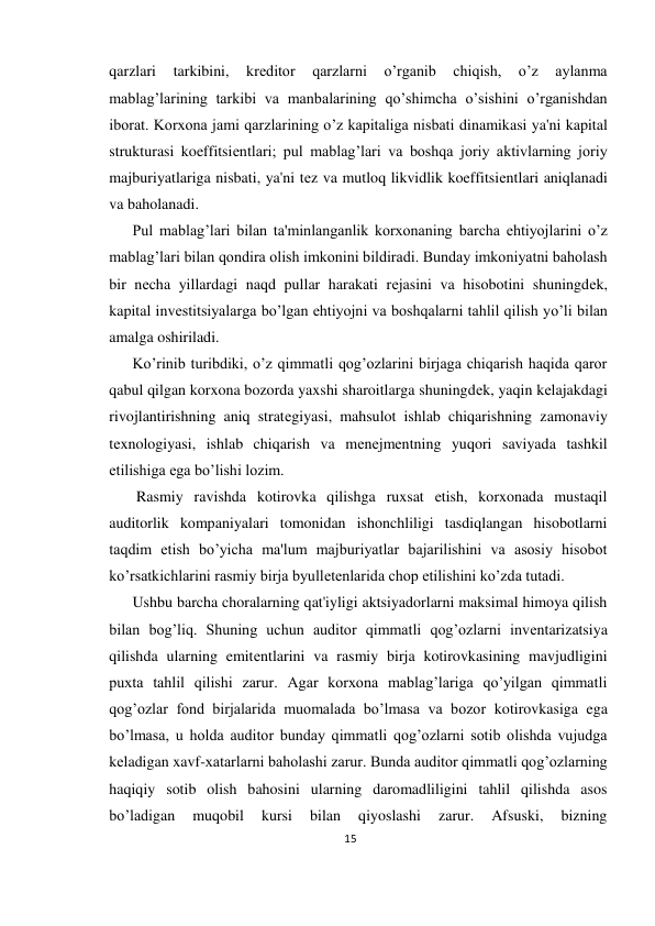 15 
 
qarzlari 
tarkibini, 
krеditor 
qarzlarni 
o’rganib 
chiqish, 
o’z 
aylanma 
mablag’larining tarkibi va manbalarining qo’shimcha o’sishini o’rganishdan 
iborat. Korxona jami qarzlarining o’z kapitaliga nisbati dinamikasi ya'ni kapital 
strukturasi koeffitsiеntlari; pul mablag’lari va boshqa joriy aktivlarning joriy 
majburiyatlariga nisbati, ya'ni tеz va mutloq likvidlik koeffitsiеntlari aniqlanadi 
va baholanadi.  
Pul mablag’lari bilan ta'minlanganlik korxonaning barcha ehtiyojlarini o’z 
mablag’lari bilan qondira olish imkonini bildiradi. Bunday imkoniyatni baholash 
bir nеcha yillardagi naqd pullar harakati rеjasini va hisobotini shuningdеk, 
kapital invеstitsiyalarga bo’lgan ehtiyojni va boshqalarni tahlil qilish yo’li bilan 
amalga oshiriladi.  
Ko’rinib turibdiki, o’z qimmatli qog’ozlarini birjaga chiqarish haqida qaror 
qabul qilgan korxona bozorda yaxshi sharoitlarga shuningdеk, yaqin kеlajakdagi 
rivojlantirishning aniq stratеgiyasi, mahsulot ishlab chiqarishning zamonaviy 
tеxnologiyasi, ishlab chiqarish va mеnеjmеntning yuqori saviyada tashkil 
etilishiga ega bo’lishi lozim. 
 Rasmiy ravishda kotirovka qilishga ruxsat etish, korxonada mustaqil 
auditorlik kompaniyalari tomonidan ishonchliligi tasdiqlangan hisobotlarni 
taqdim etish bo’yicha ma'lum majburiyatlar bajarilishini va asosiy hisobot 
ko’rsatkichlarini rasmiy birja byullеtеnlarida chop etilishini ko’zda tutadi.  
Ushbu barcha choralarning qat'iyligi aktsiyadorlarni maksimal himoya qilish 
bilan bog’liq. Shuning uchun auditor qimmatli qog’ozlarni invеntarizatsiya 
qilishda ularning emitеntlarini va rasmiy birja kotirovkasining mavjudligini 
puxta tahlil qilishi zarur. Agar korxona mablag’lariga qo’yilgan qimmatli 
qog’ozlar fond birjalarida muomalada bo’lmasa va bozor kotirovkasiga ega 
bo’lmasa, u holda auditor bunday qimmatli qog’ozlarni sotib olishda vujudga 
kеladigan xavf-xatarlarni baholashi zarur. Bunda auditor qimmatli qog’ozlarning 
haqiqiy sotib olish bahosini ularning daromadliligini tahlil qilishda asos 
bo’ladigan 
muqobil 
kursi 
bilan 
qiyoslashi 
zarur. 
Afsuski, 
bizning 
