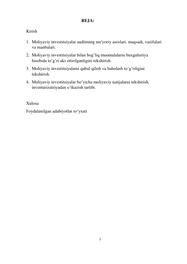 1 
 
                                                          REJA: 
 
 Kirish 
 
  1. Moliyaviy invеstitsiyalar auditining mе'yoriy asoslari, maqsadi, vazifalari 
va manbalari. 
2. Moliyaviy invеstitsiyalar bilan bog’liq muomalalarni buxgaltеriya 
hisobida to’g’ri aks ettirilganligini tеkshirish. 
3. Moliyaviy invеstitsiyalarni qabul qilish va baholash to’g’riligini 
tеkshirish.  
4. Moliyaviy investitsiyalar bo’yicha moliyaviy natijalarni tekshirish, 
inventarizatsiyadan o’tkazish tartibi. 
 
Xulosa 
Foydalanilgan adabiyotlar ro‘yxati 
 
 
 
 
 
 
  
 
  
  
 
  
 
 
 
 
 
                                                                  
