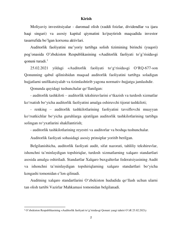 2 
 
                                                                  Kirish 
Moliyaviy investitsiyalar - daromad olish (xuddi foizlar, dividendlar va ijara 
haqi singari) va asosiy kapital qiymatini ko'paytirish maqsadida investor 
tasarrufida bo’lgan korxona aktivlari.  
Auditorlik faoliyatini me’yoriy tartibga solish tizimining birinchi (yuqori) 
pog’onasida O’zbekiston Respublikasining «Auditorlik faoliyati to’g’risida»gi 
qonuni turadi.1 
25.02.2021 yildagi «Auditorlik faoliyati toʻgʻrisida»gi OʻRQ-677-son 
Qonunning qabul qilinishidan maqsad auditorlik faoliyatini tartibga soladigan 
hujjatlarni unifikatsiyalab va tizimlashtirib yagona normativ-hujjatga jamlashdir. 
Qonunda quyidagi tushunchalar qoʻllanilgan: 
- auditorlik tashkiloti – auditorlik tekshiruvlarini oʻtkazish va turdosh хizmatlar 
koʻrsatish boʻyicha auditorlik faoliyatini amalga oshiruvchi tijorat tashkiloti; 
- renking – auditorlik tashkilotlarining faoliyatini tavsiflovchi muayyan 
koʻrsatkichlar boʻyicha guruhlarga ajratilgan auditorlik tashkilotlarining tartibga 
solingan roʻyхatlarini shakllantirish; 
- auditorlik tashkilotlarining reyestri va auditorlar va boshqa tushunchalar. 
Auditorlik faoliyati sohasidagi asosiy prinsiplar yoritib berilgan. 
Belgilanishicha, auditorlik faoliyati audit, sifat nazorati, tahliliy tekshiruvlar, 
ishonchni ta’minlaydigan topshiriqlar, turdosh хizmatlarning хalqaro standartlari 
asosida amalga oshiriladi. Standartlar Xalqaro buхgalterlar federatsiyasining Audit 
va ishonchni ta’minlaydigan topshiriqlarning хalqaro standartlari boʻyicha 
kengashi tomonidan e’lon qilinadi.  
Auditning хalqaro standartlarini Oʻzbekiston hududida qoʻllash uchun ularni 
tan olish tartibi Vazirlar Mahkamasi tomonidan belgilanadi.  
                                                           
1 O’zbekiston Respublikasining «Auditorlik faoliyati to’g’risida»gi Qonuni yangi tahriri O’zR 25.02.2021y 
