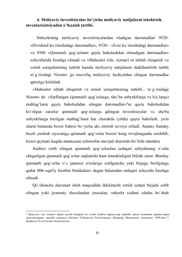 35 
 
4. Moliyaviy investitsiyalar bo’yicha moliyaviy natijalarni tekshirish, 
inventarizatsiyadan o’tkazish tartibi. 
 
Subyektning moliyaviy investitsiyalardan oladigan daromadlari 9520-
«Dividend ko`rinishidagi daromadlar», 9530 - «Foiz ko`rinishidagi daromadlar» 
va 9560 «Qimmatli qog`ozlarni qayta baholashdan olinadigan daromadlar» 
schyotlarida hisobga olinadi va «Mahsulot (ish, xizmat) ni ishlab chiqarish va 
sotish xarajatlarining tarkibi hamda moliyaviy natijalarni shakllantirish tartibi 
to`g`risidagi Nizom» ga muvofiq moliyaviy faoliyatdan olingan daromadlar 
qatoriga kiritiladi. 
«Mahsulot ishlab chiqarish va sotish xarajatlarining tarkibi... to`g`risidagi 
Nizom» da  «Sarflangan (qimmatli qog`ozlarga, sho’ba subyektlarga va h.k.larga) 
mablag’larni qayta baholashdan olingan daromadlar»6ni qayta baholashdan 
ko`rilgan zararlar qimmatli qog`ozlarga qilingan investitsiyalar va shu'ba 
subyektlarga berilgan mablag’larni har chorakda (yilda) qayta baholash, ya'ni 
ularni balansda bozor bahosi bo`yicha aks ettirish tavsiya etiladi. Ammo, bunday 
hisob yuritish siyosatiga qimmatli qog`ozlar bozori keng rivojlanganda erishilib, 
bozor qiymati haqida muntazam axborotlar mavjud sharoitda bo`lishi mumkin. 
Auditor sotib olingan qimmatli qog`ozlardan tashqari subyektning o`zida 
chiqarilgan qimmatli qog`ozlar saqlanishi ham mumkinligini bilishi zarur. Bunday 
qimmatli qog`ozlar o`z jamoasi a'zolariga sotilguncha yoki birjaga berilgunga 
qadar 006-«qat'iy hisobot blankalari» degan balansdan tashqari schyotda hisobga 
olinadi. 
Qo`shimcha daromad olish maqsadida ikkilamchi sotish uchun birjada sotib 
olingan yoki jismoniy shaxslardan (masalan, subyekt xodimi ishdan bo`shab 
                                                           
6 Маҳсулот (iш, хизмат) ларни ишлаб чиқариш ва сотиш буйича ҳаражатлар таркиби ҳамда молиявий харажатларни 
шакллантириш тартиби хакидаги Низоми Ўзбекистон Республикаси Вазирлар Махкамаси томонидан 1999-йил 5-
фсвралда 54-сон билан тасдикланган. 
 
