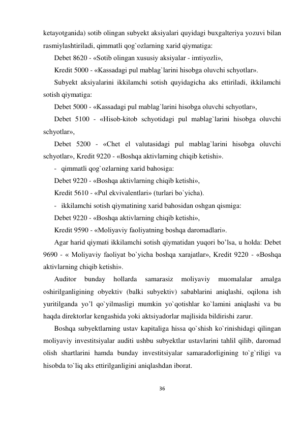 36 
 
ketayotganida) sotib olingan subyekt aksiyalari quyidagi buxgalteriya yozuvi bilan 
rasmiylashtiriladi, qimmatli qog`ozlarning xarid qiymatiga: 
Debet 8620 - «Sotib olingan xususiy aksiyalar - imtiyozli», 
Kredit 5000 - «Kassadagi pul mablag`larini hisobga oluvchi schyotlar». 
Subyekt aksiyalarini ikkilamchi sotish quyidagicha aks ettiriladi, ikkilamchi 
sotish qiymatiga: 
Debet 5000 - «Kassadagi pul mablag`larini hisobga oluvchi schyotlar», 
Debet 5100 - «Hisob-kitob schyotidagi pul mablag`larini hisobga oluvchi 
schyotlar», 
Debet 5200 - «Chet el valutasidagi pul mablag`larini hisobga oluvchi 
schyotlar», Kredit 9220 - «Boshqa aktivlarning chiqib ketishi». 
- qimmatli qog`ozlarning xarid bahosiga: 
Debet 9220 - «Boshqa aktivlarning chiqib ketishi», 
Kredit 5610 - «Pul ekvivalentlari» (turlari bo`yicha). 
- ikkilamchi sotish qiymatining xarid bahosidan oshgan qismiga: 
Debet 9220 - «Boshqa aktivlarning chiqib ketishi», 
Kredit 9590 - «Moliyaviy faoliyatning boshqa daromadlari». 
Agar harid qiymati ikkilamchi sotish qiymatidan yuqori bo’lsa, u holda: Debet 
9690 - « Moliyaviy faoliyat bo`yicha boshqa xarajatlar», Kredit 9220 - «Boshqa 
aktivlarning chiqib ketishi». 
Auditor 
bunday 
hollarda 
samarasiz 
moliyaviy 
muomalalar 
amalga 
oshirilganligining obyektiv (balki subyektiv) sabablarini aniqlashi, oqilona ish 
yuritilganda yo’l qo`yilmasligi mumkin yo`qotishlar ko`lamini aniqlashi va bu 
haqda direktorlar kengashida yoki aktsiyadorlar majlisida bildirishi zarur. 
Boshqa subyektlarning ustav kapitaliga hissa qo`shish ko`rinishidagi qilingan 
moliyaviy investitsiyalar auditi ushbu subyektlar ustavlarini tahlil qilib, daromad 
olish shartlarini hamda bunday investitsiyalar samaradorligining to`g`riligi va 
hisobda to`liq aks ettirilganligini aniqlashdan iborat. 
