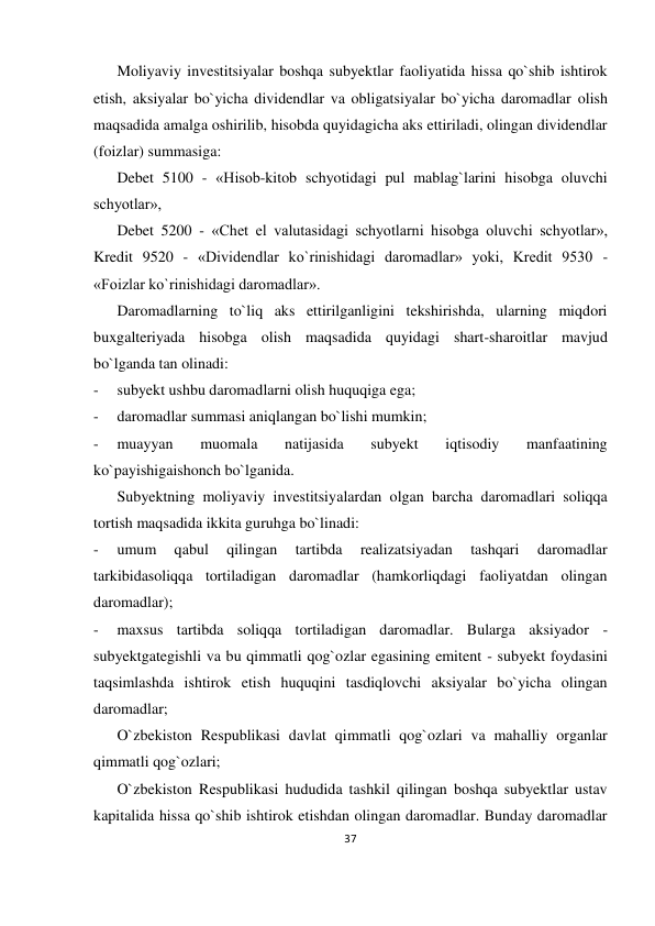 37 
 
Moliyaviy investitsiyalar boshqa subyektlar faoliyatida hissa qo`shib ishtirok 
etish, aksiyalar bo`yicha dividendlar va obligatsiyalar bo`yicha daromadlar olish 
maqsadida amalga oshirilib, hisobda quyidagicha aks ettiriladi, olingan dividendlar 
(foizlar) summasiga: 
Debet 5100 - «Hisob-kitob schyotidagi pul mablag`larini hisobga oluvchi 
schyotlar», 
Debet 5200 - «Chet el valutasidagi schyotlarni hisobga oluvchi schyotlar», 
Kredit 9520 - «Dividendlar ko`rinishidagi daromadlar» yoki, Kredit 9530 - 
«Foizlar ko`rinishidagi daromadlar». 
Daromadlarning to`liq aks ettirilganligini tekshirishda, ularning miqdori 
buxgalteriyada hisobga olish maqsadida quyidagi shart-sharoitlar mavjud 
bo`lganda tan olinadi: 
- 
subyekt ushbu daromadlarni olish huquqiga ega; 
- 
daromadlar summasi aniqlangan bo`lishi mumkin; 
- 
muayyan 
muomala 
natijasida 
subyekt 
iqtisodiy 
manfaatining 
ko`payishigaishonch bo`lganida. 
Subyektning moliyaviy investitsiyalardan olgan barcha daromadlari soliqqa 
tortish maqsadida ikkita guruhga bo`linadi: 
- 
umum 
qabul 
qilingan 
tartibda 
realizatsiyadan 
tashqari 
daromadlar 
tarkibidasoliqqa tortiladigan daromadlar (hamkorliqdagi faoliyatdan olingan 
daromadlar); 
- 
maxsus tartibda soliqqa tortiladigan daromadlar. Bularga aksiyador - 
subyektgategishli va bu qimmatli qog`ozlar egasining emitent - subyekt foydasini 
taqsimlashda ishtirok etish huquqini tasdiqlovchi aksiyalar bo`yicha olingan 
daromadlar; 
O`zbekiston Respublikasi davlat qimmatli qog`ozlari va mahalliy organlar 
qimmatli qog`ozlari; 
O`zbekiston Respublikasi hududida tashkil qilingan boshqa subyektlar ustav 
kapitalida hissa qo`shib ishtirok etishdan olingan daromadlar. Bunday daromadlar 
