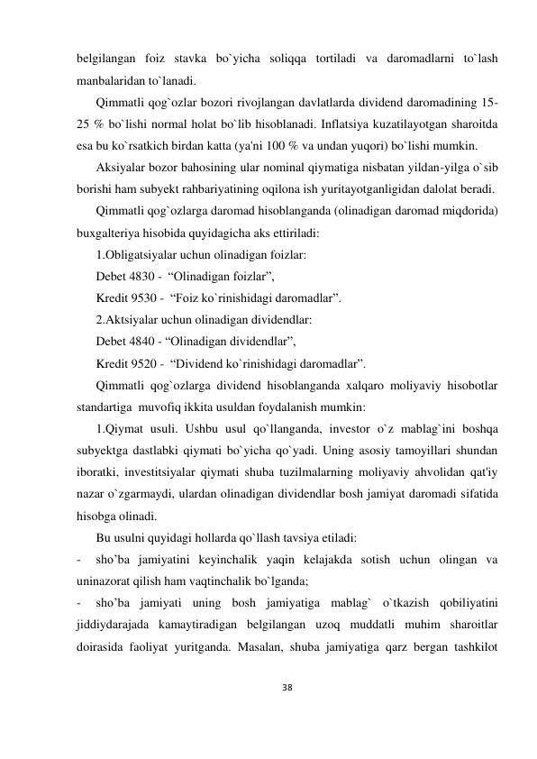 38 
 
belgilangan foiz stavka bo`yicha soliqqa tortiladi va daromadlarni to`lash 
manbalaridan to`lanadi. 
Qimmatli qog`ozlar bozori rivojlangan davlatlarda dividend daromadining 15-
25 % bo`lishi normal holat bo`lib hisoblanadi. Inflatsiya kuzatilayotgan sharoitda 
esa bu ko`rsatkich birdan katta (ya'ni 100 % va undan yuqori) bo`lishi mumkin. 
Aksiyalar bozor bahosining ular nominal qiymatiga nisbatan yildan-yilga o`sib 
borishi ham subyekt rahbariyatining oqilona ish yuritayotganligidan dalolat beradi. 
Qimmatli qog`ozlarga daromad hisoblanganda (olinadigan daromad miqdorida) 
buxgalteriya hisobida quyidagicha aks ettiriladi: 
1.Obligatsiyalar uchun olinadigan foizlar: 
Debet 4830 -  “Olinadigan foizlar”, 
Kredit 9530 -  “Foiz ko`rinishidagi daromadlar”. 
2.Aktsiyalar uchun olinadigan dividendlar: 
Debet 4840 - “Olinadigan dividendlar”, 
Kredit 9520 -  “Dividend ko`rinishidagi daromadlar”. 
Qimmatli qog`ozlarga dividend hisoblanganda xalqaro moliyaviy hisobotlar 
standartiga  muvofiq ikkita usuldan foydalanish mumkin: 
1.Qiymat usuli. Ushbu usul qo`llanganda, investor o`z mablag`ini boshqa 
subyektga dastlabki qiymati bo`yicha qo`yadi. Uning asosiy tamoyillari shundan 
iboratki, investitsiyalar qiymati shuba tuzilmalarning moliyaviy ahvolidan qat'iy 
nazar o`zgarmaydi, ulardan olinadigan dividendlar bosh jamiyat daromadi sifatida 
hisobga olinadi. 
Bu usulni quyidagi hollarda qo`llash tavsiya etiladi: 
- 
sho’ba jamiyatini keyinchalik yaqin kelajakda sotish uchun olingan va 
uninazorat qilish ham vaqtinchalik bo`lganda; 
- 
sho’ba jamiyati uning bosh jamiyatiga mablag` o`tkazish qobiliyatini 
jiddiydarajada kamaytiradigan belgilangan uzoq muddatli muhim sharoitlar 
doirasida faoliyat yuritganda. Masalan, shuba jamiyatiga qarz bergan tashkilot 
