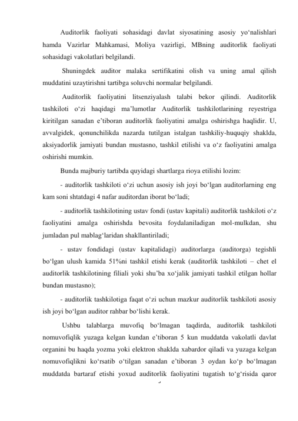 3 
 
Auditorlik faoliyati sohasidagi davlat siyosatining asosiy yoʻnalishlari 
hamda Vazirlar Mahkamasi, Moliya vazirligi, MBning auditorlik faoliyati 
sohasidagi vakolatlari belgilandi.  
 Shuningdek auditor malaka sertifikatini olish va uning amal qilish 
muddatini uzaytirishni tartibga soluvchi normalar belgilandi.  
 Auditorlik faoliyatini litsenziyalash talabi bekor qilindi. Auditorlik 
tashkiloti oʻzi haqidagi ma’lumotlar Auditorlik tashkilotlarining reyestriga 
kiritilgan sanadan e’tiboran auditorlik faoliyatini amalga oshirishga haqlidir. U, 
avvalgidek, qonunchilikda nazarda tutilgan istalgan tashkiliy-huquqiy shaklda, 
aksiyadorlik jamiyati bundan mustasno, tashkil etilishi va oʻz faoliyatini amalga 
oshirishi mumkin.  
Bunda majburiy tartibda quyidagi shartlarga rioya etilishi lozim: 
- auditorlik tashkiloti oʻzi uchun asosiy ish joyi boʻlgan auditorlarning eng 
kam soni shtatdagi 4 nafar auditordan iborat boʻladi; 
- auditorlik tashkilotining ustav fondi (ustav kapitali) auditorlik tashkiloti oʻz 
faoliyatini amalga oshirishda bevosita foydalaniladigan mol-mulkdan, shu 
jumladan pul mablagʻlaridan shakllantiriladi; 
- ustav fondidagi (ustav kapitalidagi) auditorlarga (auditorga) tegishli 
boʻlgan ulush kamida 51%ni tashkil etishi kerak (auditorlik tashkiloti – chet el 
auditorlik tashkilotining filiali yoki shu’ba хoʻjalik jamiyati tashkil etilgan hollar 
bundan mustasno); 
- auditorlik tashkilotiga faqat oʻzi uchun mazkur auditorlik tashkiloti asosiy 
ish joyi boʻlgan auditor rahbar boʻlishi kerak.  
 Ushbu talablarga muvofiq boʻlmagan taqdirda, auditorlik tashkiloti 
nomuvofiqlik yuzaga kelgan kundan e’tiboran 5 kun muddatda vakolatli davlat 
organini bu haqda yozma yoki elektron shaklda хabardor qiladi va yuzaga kelgan 
nomuvofiqlikni koʻrsatib oʻtilgan sanadan e’tiboran 3 oydan koʻp boʻlmagan 
muddatda bartaraf etishi yoхud auditorlik faoliyatini tugatish toʻgʻrisida qaror 
