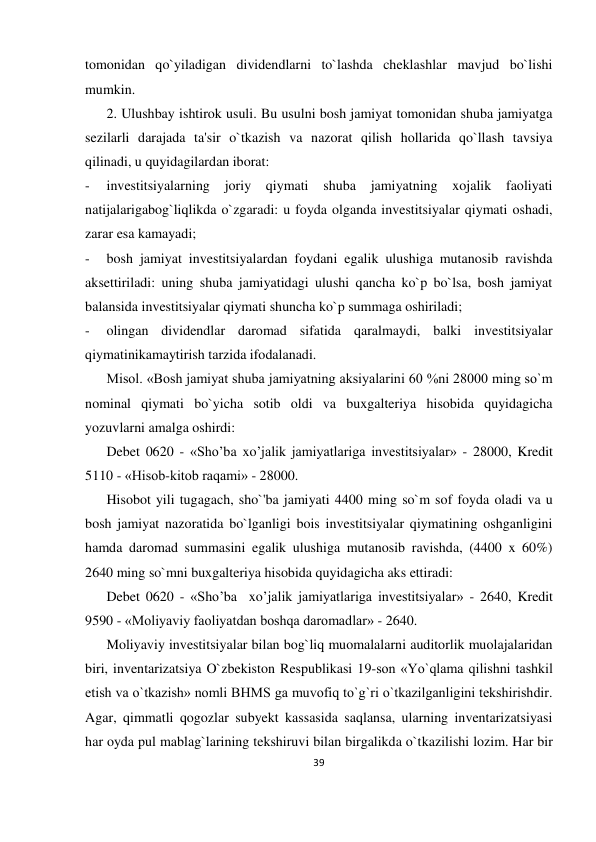 39 
 
tomonidan qo`yiladigan dividendlarni to`lashda cheklashlar mavjud bo`lishi 
mumkin. 
2. Ulushbay ishtirok usuli. Bu usulni bosh jamiyat tomonidan shuba jamiyatga 
sezilarli darajada ta'sir o`tkazish va nazorat qilish hollarida qo`llash tavsiya 
qilinadi, u quyidagilardan iborat: 
- 
investitsiyalarning joriy 
qiymati shuba 
jamiyatning xojalik faoliyati 
natijalarigabog`liqlikda o`zgaradi: u foyda olganda investitsiyalar qiymati oshadi, 
zarar esa kamayadi; 
- 
bosh jamiyat investitsiyalardan foydani egalik ulushiga mutanosib ravishda 
aksettiriladi: uning shuba jamiyatidagi ulushi qancha ko`p bo`lsa, bosh jamiyat 
balansida investitsiyalar qiymati shuncha ko`p summaga oshiriladi; 
- 
olingan dividendlar daromad sifatida qaralmaydi, balki investitsiyalar 
qiymatinikamaytirish tarzida ifodalanadi. 
Misol. «Bosh jamiyat shuba jamiyatning aksiyalarini 60 %ni 28000 ming so`m 
nominal qiymati bo`yicha sotib oldi va buxgalteriya hisobida quyidagicha 
yozuvlarni amalga oshirdi: 
Debet 0620 - «Sho’ba xo’jalik jamiyatlariga investitsiyalar» - 28000, Kredit 
5110 - «Hisob-kitob raqami» - 28000. 
Hisobot yili tugagach, sho`'ba jamiyati 4400 ming so`m sof foyda oladi va u 
bosh jamiyat nazoratida bo`lganligi bois investitsiyalar qiymatining oshganligini 
hamda daromad summasini egalik ulushiga mutanosib ravishda, (4400 x 60%) 
2640 ming so`mni buxgalteriya hisobida quyidagicha aks ettiradi: 
Debet 0620 - «Sho’ba  xo’jalik jamiyatlariga investitsiyalar» - 2640, Kredit 
9590 - «Moliyaviy faoliyatdan boshqa daromadlar» - 2640. 
Moliyaviy investitsiyalar bilan bog`liq muomalalarni auditorlik muolajalaridan 
biri, inventarizatsiya O`zbekiston Respublikasi 19-son «Yo`qlama qilishni tashkil 
etish va o`tkazish» nomli BHMS ga muvofiq to`g`ri o`tkazilganligini tekshirishdir. 
Agar, qimmatli qogozlar subyekt kassasida saqlansa, ularning inventarizatsiyasi 
har oyda pul mablag`larining tekshiruvi bilan birgalikda o`tkazilishi lozim. Har bir 
