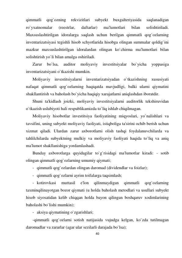 40 
 
qimmatli 
qog`ozning 
rekvizitlari 
subyekt 
buxgalteriyasida 
saqlanadigan 
ro`yxatnomalar 
(reestrlar, 
daftarlar) 
ma'lumotlari 
bilan 
solishtiriladi. 
Maxsuslashtirilgan idoralarga saqlash uchun berilgan qimmatli qog`ozlarning 
inventarizatsiyasi tegishli hisob schyotlarida hisobga olingan summalar qoldig`ini 
mazkur maxsuslashtirilgan idoralardan olingan ko`chirma ma'lumotlari bilan 
solishtirish yo`li bilan amalga oshiriladi. 
Zarur 
bo`lsa, 
auditor 
moliyaviy 
investitsiyalar 
bo`yicha 
yoppasiga 
inventarizatsiyani o`tkazishi mumkin. 
Moliyaviy investitsiyalarni inventarizatsiyadan o`tkazishning xususiyati 
nafaqat qimmatli qog`ozlarning haqiqatda mavjudligi, balki ularni qiymatini 
shakllantirish va baholash bo`yicha haqiqiy xarajatlarni aniqlashdan iboratdir. 
Shuni ta'kidlash joizki, moliyaviy investitsiyalarni auditorlik tekshiruvidan 
o`tkazish uslubiyoti hali respublikamizda to`liq ishlab chiqilmagan. 
Moliyaviy hisobotlar investitsiya faoliyatining miqyoslari, yo`nalishlari va 
tavsifini, uning subyekt moliyaviy faoliyati, istiqboliga ta'sirini ochib berish uchun 
xizmat qiladi. Ulardan zarur axborotlarni olish tashqi foydalanuvchilarda va 
tahlilchilarda subyektning mulkiy va moliyaviy faoliyati haqida to`liq va aniq 
ma'lumot shakllanishiga yordamlashadi. 
Bunday axborotlarga quyidagilar to`g`risidagi ma'lumotlar kiradi: - sotib 
olingan qimmatli qog`ozlarning umumiy qiymati; 
- qimmatli qog`ozlardan olingan daromad (dividendlar va foizlar); 
- qimmatli qog`ozlarni ayrim toifalarga taqsimlash; 
- kotirovkasi 
muttasil 
e'lon 
qilinmaydigan 
qimmatli 
qog`ozlarning 
taxminqilinayotgan bozor qiymati (u holda baholash metodlari va usullari subyekt 
hisob siyosatidan kelib chiqqan holda bayon qilingan boshqaruv xodimlarining 
baholashi bo`lishi mumkin); 
- aksiya qiymatining o`zgarishlari; 
-qimmatli qog`ozlarni sotish natijasida vujudga kelgan, ko`zda tutilmagan 
daromadlar va zararlar (agar ular sezilarli darajada bo`lsa); 
