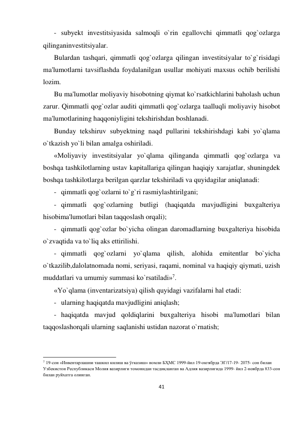 41 
 
- subyekt investitsiyasida salmoqli o`rin egallovchi qimmatli qog`ozlarga 
qilinganinvestitsiyalar. 
Bulardan tashqari, qimmatli qog`ozlarga qilingan investitsiyalar to`g`risidagi 
ma'lumotlarni tavsiflashda foydalanilgan usullar mohiyati maxsus ochib berilishi 
lozim. 
Bu ma'lumotlar moliyaviy hisobotning qiymat ko`rsatkichlarini baholash uchun 
zarur. Qimmatli qog`ozlar auditi qimmatli qog`ozlarga taalluqli moliyaviy hisobot 
ma'lumotlarining haqqoniyligini tekshirishdan boshlanadi. 
Bunday tekshiruv subyektning naqd pullarini tekshirishdagi kabi yo`qlama 
o`tkazish yo`li bilan amalga oshiriladi. 
«Moliyaviy investitsiyalar yo`qlama qilinganda qimmatli qog`ozlarga va 
boshqa tashkilotlarning ustav kapitallariga qilingan haqiqiy xarajatlar, shuningdek 
boshqa tashkilotlarga berilgan qarzlar tekshiriladi va quyidagilar aniqlanadi: 
- qimmatli qog`ozlarni to`g`ri rasmiylashtirilgani; 
- qimmatli qog`ozlarning butligi (haqiqatda mavjudligini buxgalteriya 
hisobima'lumotlari bilan taqqoslash orqali); 
- qimmatli qog`ozlar bo`yicha olingan daromadlarning buxgalteriya hisobida 
o`zvaqtida va to`liq aks ettirilishi. 
- qimmatli qog`ozlarni yo`qlama qilish, alohida emitentlar bo`yicha 
o`tkazilib,dalolatnomada nomi, seriyasi, raqami, nominal va haqiqiy qiymati, uzish 
muddatlari va umumiy summasi ko`rsatiladi»7. 
«Yo`qlama (inventarizatsiya) qilish quyidagi vazifalarni hal etadi: 
- ularning haqiqatda mavjudligini aniqlash; 
- haqiqatda mavjud qoldiqlarini buxgalteriya hisobi ma'lumotlari bilan 
taqqoslashorqali ularning saqlanishi ustidan nazorat o`rnatish; 
                                                           
7 19-сон «Инвентарлашни ташкил килиш ва ўгказиш» номли БҲМС 1999-йил 19-окгябрда ЭГ/17-19- 2075- сон билан 
Узбекистон Республикаси Молия вазирлиги томонидан тасдиқланган ва Адлия вазирлигида 1999- йил 2-ноябрда 833-сон 
билан руйхатга олинган. 
