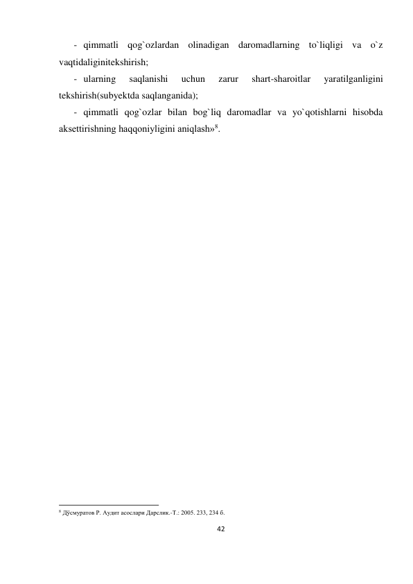 42 
 
- qimmatli qog`ozlardan olinadigan daromadlarning to`liqligi va o`z 
vaqtidaliginitekshirish; 
- ularning 
saqlanishi 
uchun 
zarur 
shart-sharoitlar 
yaratilganligini 
tekshirish(subyektda saqlanganida); 
- qimmatli qog`ozlar bilan bog`liq daromadlar va yo`qotishlarni hisobda 
aksettirishning haqqoniyligini aniqlash»8. 
 
 
 
 
 
 
     
     
     
 
           
 
 
 
 
        
 
 
 
 
 
 
 
 
 
 
 
                                                           
8 Дўсмуратов Р. Аудит асослари Дарслик.-Т.: 2005. 233, 234 б. 
