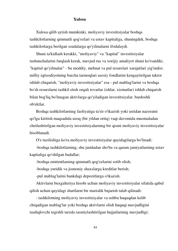 43 
 
                                              Xulosa 
 
Xulosa qilib aytish mumkinki, moliyaviy investitsiyalar boshqa 
tashkilotlarning qimmatli qog'ozlari va ustav kapitaliga, shuningdek, boshqa 
tashkilotlarga berilgan ssudalarga qo'yilmalarni ifodalaydi. 
Shuni ta'kidlash kerakki, "moliyaviy" va "kapital" investitsiyalar 
tushunchalarini farqlash kerak, mavjud rus va xorijiy amaliyot shuni ko'rsatdiki, 
"kapital qo'yilmalar" - bu moddiy, mehnat va pul resurslari xarajatlari yig'indisi. 
milliy iqtisodiyotning barcha tarmoqlari asosiy fondlarini kengaytirilgan takror 
ishlab chiqarish, "moliyaviy investitsiyalar" esa - pul mablag'larini va boshqa 
bo'sh resurslarni tashkil etish orqali tovarlar (ishlar, xizmatlar) ishlab chiqarish 
bilan bog'liq bo'lmagan aktivlarga qo'yiladigan investitsiyalar. bardoshli 
ob'ektlar. 
Boshqa tashkilotlarning faoliyatiga ta'sir o'tkazish yoki ustidan nazoratni 
qo'lga kiritish maqsadida uzoq (bir yildan ortiq) vaqt davomida muomaladan 
chetlashtirilgan moliyaviy investitsiyalarning bir qismi moliyaviy investitsiyalar 
hisoblanadi.  
O'z tuzilishiga ko'ra moliyaviy investitsiyalar quyidagilarga bo'linadi: 
-boshqa tashkilotlarning, shu jumladan sho'ba va qaram jamiyatlarning ustav 
kapitaliga qo'shilgan badallar; 
-boshqa emitentlarning qimmatli qog'ozlarini sotib olish; 
-boshqa yuridik va jismoniy shaxslarga kreditlar berish; 
-pul mablag'larini bankdagi depozitlarga o'tkazish. 
Aktivlarni buxgalteriya hisobi uchun moliyaviy investitsiyalar sifatida qabul 
qilish uchun quyidagi shartlarni bir martalik bajarish talab qilinadi: 
- tashkilotning moliyaviy investitsiyalar va ushbu huquqdan kelib 
chiqadigan mablag'lar yoki boshqa aktivlarni olish huquqi mavjudligini 
tasdiqlovchi tegishli tarzda rasmiylashtirilgan hujjatlarning mavjudligi; 
