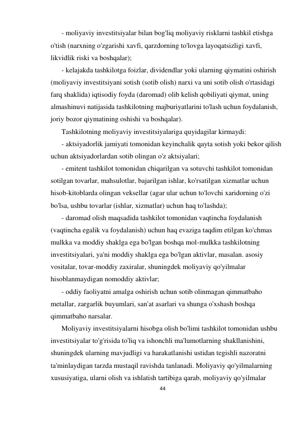 44 
 
- moliyaviy investitsiyalar bilan bog'liq moliyaviy risklarni tashkil etishga 
o'tish (narxning o'zgarishi xavfi, qarzdorning to'lovga layoqatsizligi xavfi, 
likvidlik riski va boshqalar); 
- kelajakda tashkilotga foizlar, dividendlar yoki ularning qiymatini oshirish 
(moliyaviy investitsiyani sotish (sotib olish) narxi va uni sotib olish o'rtasidagi 
farq shaklida) iqtisodiy foyda (daromad) olib kelish qobiliyati qiymat, uning 
almashinuvi natijasida tashkilotning majburiyatlarini to'lash uchun foydalanish, 
joriy bozor qiymatining oshishi va boshqalar). 
Tashkilotning moliyaviy investitsiyalariga quyidagilar kirmaydi: 
- aktsiyadorlik jamiyati tomonidan keyinchalik qayta sotish yoki bekor qilish 
uchun aktsiyadorlardan sotib olingan o'z aktsiyalari; 
- emitent tashkilot tomonidan chiqarilgan va sotuvchi tashkilot tomonidan 
sotilgan tovarlar, mahsulotlar, bajarilgan ishlar, ko'rsatilgan xizmatlar uchun 
hisob-kitoblarda olingan veksellar (agar ular uchun to'lovchi xaridorning o'zi 
bo'lsa, ushbu tovarlar (ishlar, xizmatlar) uchun haq to'lashda); 
- daromad olish maqsadida tashkilot tomonidan vaqtincha foydalanish 
(vaqtincha egalik va foydalanish) uchun haq evaziga taqdim etilgan ko'chmas 
mulkka va moddiy shaklga ega bo'lgan boshqa mol-mulkka tashkilotning 
investitsiyalari, ya'ni moddiy shaklga ega bo'lgan aktivlar, masalan. asosiy 
vositalar, tovar-moddiy zaxiralar, shuningdek moliyaviy qo'yilmalar 
hisoblanmaydigan nomoddiy aktivlar; 
- oddiy faoliyatni amalga oshirish uchun sotib olinmagan qimmatbaho 
metallar, zargarlik buyumlari, san'at asarlari va shunga o'xshash boshqa 
qimmatbaho narsalar. 
Moliyaviy investitsiyalarni hisobga olish bo'limi tashkilot tomonidan ushbu 
investitsiyalar to'g'risida to'liq va ishonchli ma'lumotlarning shakllanishini, 
shuningdek ularning mavjudligi va harakatlanishi ustidan tegishli nazoratni 
ta'minlaydigan tarzda mustaqil ravishda tanlanadi. Moliyaviy qo'yilmalarning 
xususiyatiga, ularni olish va ishlatish tartibiga qarab, moliyaviy qo'yilmalar 
