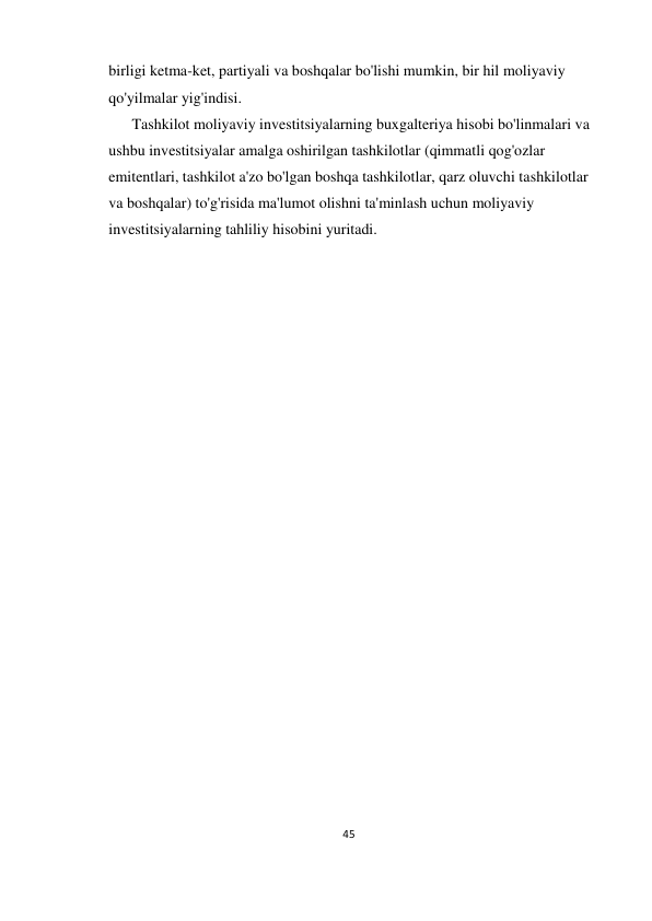 45 
 
birligi ketma-ket, partiyali va boshqalar bo'lishi mumkin, bir hil moliyaviy 
qo'yilmalar yig'indisi. 
Tashkilot moliyaviy investitsiyalarning buxgalteriya hisobi bo'linmalari va 
ushbu investitsiyalar amalga oshirilgan tashkilotlar (qimmatli qog'ozlar 
emitentlari, tashkilot a'zo bo'lgan boshqa tashkilotlar, qarz oluvchi tashkilotlar 
va boshqalar) to'g'risida ma'lumot olishni ta'minlash uchun moliyaviy 
investitsiyalarning tahliliy hisobini yuritadi. 
 
 
 
 
 
 
 
 
 
 
 
 
 
 
 
 
           
 
 
 
