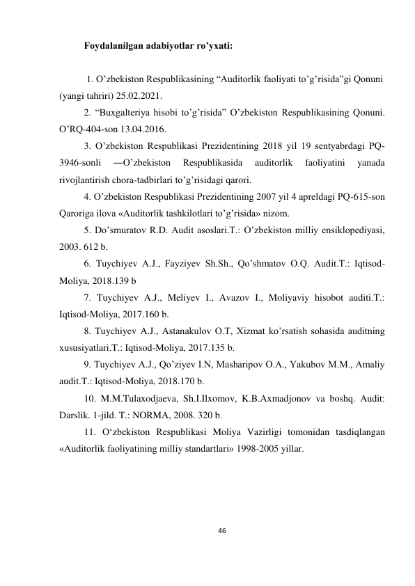 46 
 
Foydalanilgan adabiyotlar ro’yxati: 
 
 1. O’zbekiston Respublikasining “Auditorlik faoliyati to’g’risida”gi Qonuni 
(yangi tahriri) 25.02.2021. 
2. “Buxgalteriya hisobi to’g’risida” O’zbekiston Respublikasining Qonuni. 
O’RQ-404-son 13.04.2016. 
3. O’zbekiston Respublikasi Prezidentining 2018 yil 19 sentyabrdagi PQ-
3946-sonli 
―O’zbekiston 
Respublikasida 
auditorlik 
faoliyatini 
yanada 
rivojlantirish chora-tadbirlari to’g’risidagi qarori. 
4. O’zbekiston Respublikasi Prezidentining 2007 yil 4 apreldagi PQ-615-son 
Qaroriga ilova «Auditorlik tashkilotlari to’g’risida» nizom. 
5. Do’smuratov R.D. Audit asoslari.T.: O’zbekiston milliy ensiklopediyasi, 
2003. 612 b. 
6. Tuychiyev A.J., Fayziyev Sh.Sh., Qo’shmatov O.Q. Audit.T.: Iqtisod-
Moliya, 2018.139 b 
7. Tuychiyev A.J., Meliyev I., Avazov I., Moliyaviy hisobot auditi.T.: 
Iqtisod-Moliya, 2017.160 b. 
8. Tuychiyev A.J., Astanakulov O.T, Xizmat ko’rsatish sohasida auditning 
xususiyatlari.T.: Iqtisod-Moliya, 2017.135 b. 
9. Tuychiyev A.J., Qo’ziyev I.N, Masharipov O.A., Yakubov M.M., Amaliy 
audit.T.: Iqtisod-Moliya, 2018.170 b. 
10. M.M.Tulaxodjaeva, Sh.I.Ilxomov, K.B.Axmadjonov va boshq. Audit: 
Darslik. 1-jild. T.: NORMA, 2008. 320 b. 
11. O‘zbekiston Respublikasi Moliya Vazirligi tomonidan tasdiqlangan 
«Auditorlik faoliyatining milliy standartlari» 1998-2005 yillar. 
 
 
 
