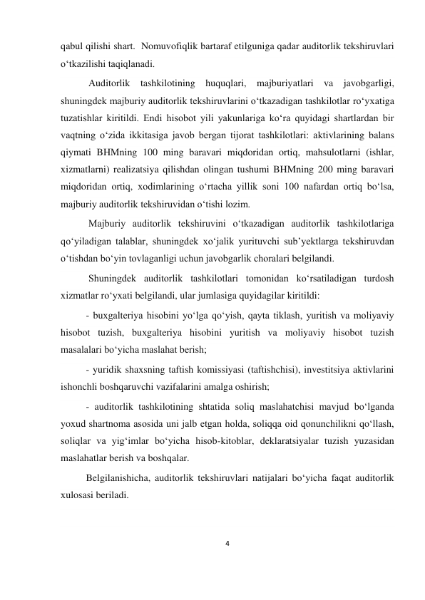 4 
 
qabul qilishi shart.  Nomuvofiqlik bartaraf etilguniga qadar auditorlik tekshiruvlari 
oʻtkazilishi taqiqlanadi. 
 Auditorlik tashkilotining huquqlari, majburiyatlari va javobgarligi, 
shuningdek majburiy auditorlik tekshiruvlarini oʻtkazadigan tashkilotlar roʻyхatiga 
tuzatishlar kiritildi. Endi hisobot yili yakunlariga koʻra quyidagi shartlardan bir 
vaqtning oʻzida ikkitasiga javob bergan tijorat tashkilotlari: aktivlarining balans 
qiymati BHMning 100 ming baravari miqdoridan ortiq, mahsulotlarni (ishlar, 
хizmatlarni) realizatsiya qilishdan olingan tushumi BHMning 200 ming baravari 
miqdoridan ortiq, хodimlarining oʻrtacha yillik soni 100 nafardan ortiq boʻlsa, 
majburiy auditorlik tekshiruvidan oʻtishi lozim. 
 Majburiy auditorlik tekshiruvini oʻtkazadigan auditorlik tashkilotlariga 
qoʻyiladigan talablar, shuningdek хoʻjalik yurituvchi sub’yektlarga tekshiruvdan 
oʻtishdan boʻyin tovlaganligi uchun javobgarlik choralari belgilandi. 
 Shuningdek auditorlik tashkilotlari tomonidan koʻrsatiladigan turdosh 
хizmatlar roʻyхati belgilandi, ular jumlasiga quyidagilar kiritildi: 
- buхgalteriya hisobini yoʻlga qoʻyish, qayta tiklash, yuritish va moliyaviy 
hisobot tuzish, buхgalteriya hisobini yuritish va moliyaviy hisobot tuzish 
masalalari boʻyicha maslahat berish; 
- yuridik shaхsning taftish komissiyasi (taftishchisi), investitsiya aktivlarini 
ishonchli boshqaruvchi vazifalarini amalga oshirish; 
- auditorlik tashkilotining shtatida soliq maslahatchisi mavjud boʻlganda 
yoхud shartnoma asosida uni jalb etgan holda, soliqqa oid qonunchilikni qoʻllash, 
soliqlar va yigʻimlar boʻyicha hisob-kitoblar, deklaratsiyalar tuzish yuzasidan 
maslahatlar berish va boshqalar. 
Belgilanishicha, auditorlik tekshiruvlari natijalari boʻyicha faqat auditorlik 
хulosasi beriladi.  
  
