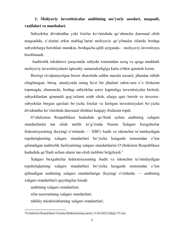 5 
 
1. Moliyaviy invеstitsiyalar auditining mе'yoriy asoslari, maqsadi, 
vazifalari va manbalari. 
Subyektlar dividendlar yoki foizlar ko`rinishida qo`shimcha daromad olish 
maqsadida, o`zlarini erkin mablag`larini moliyaviy qo`yilmalar sifatida boshqa 
subyektlarga berishlari mumkin, boshqacha qilib aytganda – moliyaviy investitsiya 
hisoblanadi. 
 Auditorlik tekshiruvi jarayonida subyekt tomonidan uzoq va qisqa muddatli 
moliyaviy investitsiyalarni iqtisodiy samaradorligiga katta e'tibor qaratish lozim. 
Hozirgi rivojlanayotgan bozor sharoitida ushbu masala nazariy jihatdan ishlab 
chiqilmagan, biroq, amaliyotda uning ba'zi bir jihatlari sekin-asta o`z ifodasini 
topmoqda, chunonchi, boshqa subyektlar ustav kapitaliga investitsiyalar kiritish, 
subyektlardan qimmatli qog`ozlarni sotib olish, ularga qarz berish va investor-
subyektlar bergan qarzlari bo`yicha foizlar va kiritgan investitsiyalari bo`yicha 
dividendlar ko`rinishida daromad olishlari haqiqiy ifodasini topdi. 
O‘zbekiston Respublikasi hududida qo‘llash uchun auditning xalqaro 
standartlarini 
tan 
olish 
tartibi 
to‘g‘risida 
Nizom 
Xalqaro 
buxgalterlar 
federatsiyasining (keyingi o‘rinlarda — XBF) Audit va ishonchni ta’minlaydigan 
topshiriqlarning xalqaro standartlari bo‘yicha kengashi tomonidan e’lon 
qilinadigan auditorlik faoliyatining xalqaro standartlarini O‘zbekiston Respublikasi 
hududida qo‘llash uchun ularni tan olish tartibini belgilaydi.2 
Xalqaro buxgalterlar federatsiyasining Audit va ishonchni ta’minlaydigan 
topshiriqlarning xalqaro standartlari bo‘yicha kengashi tomonidan e’lon 
qilinadigan auditning xalqaro standartlariga (keyingi o‘rinlarda — auditning 
xalqaro standartlari) quyidagilar kiradi: 
auditning xalqaro standartlari; 
sifat nazoratining xalqaro standartlari; 
tahliliy tekshirishlarning xalqaro standartlari; 
                                                           
2O‘zbekiston Respublikasi Vazirlar Mahkamasining qarori, 11.04.2022 yildagi 171-son  
