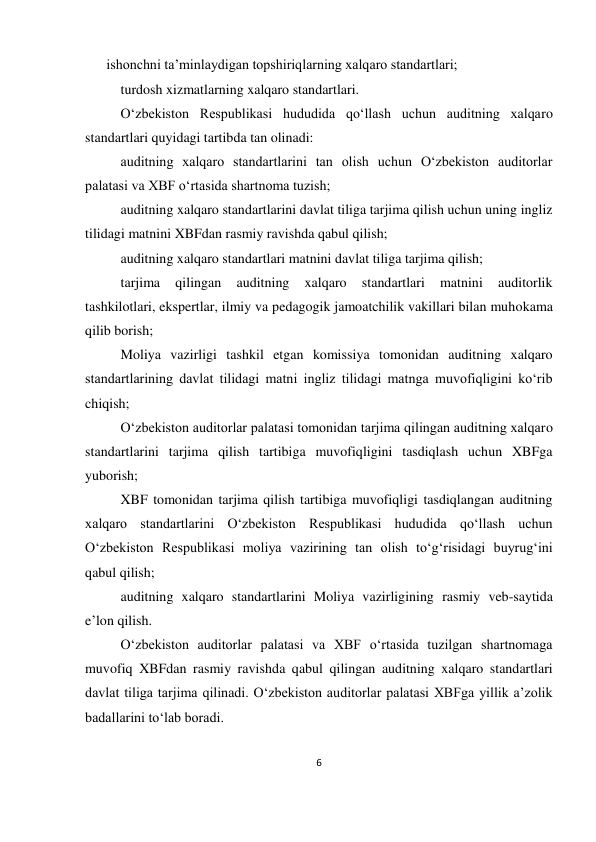 6 
 
ishonchni ta’minlaydigan topshiriqlarning xalqaro standartlari; 
turdosh xizmatlarning xalqaro standartlari. 
O‘zbekiston Respublikasi hududida qo‘llash uchun auditning xalqaro 
standartlari quyidagi tartibda tan olinadi: 
auditning xalqaro standartlarini tan olish uchun O‘zbekiston auditorlar 
palatasi va XBF o‘rtasida shartnoma tuzish; 
auditning xalqaro standartlarini davlat tiliga tarjima qilish uchun uning ingliz 
tilidagi matnini XBFdan rasmiy ravishda qabul qilish; 
auditning xalqaro standartlari matnini davlat tiliga tarjima qilish; 
tarjima 
qilingan 
auditning 
xalqaro 
standartlari 
matnini 
auditorlik 
tashkilotlari, ekspertlar, ilmiy va pedagogik jamoatchilik vakillari bilan muhokama 
qilib borish; 
Moliya vazirligi tashkil etgan komissiya tomonidan auditning xalqaro 
standartlarining davlat tilidagi matni ingliz tilidagi matnga muvofiqligini ko‘rib 
chiqish; 
O‘zbekiston auditorlar palatasi tomonidan tarjima qilingan auditning xalqaro 
standartlarini tarjima qilish tartibiga muvofiqligini tasdiqlash uchun XBFga 
yuborish; 
XBF tomonidan tarjima qilish tartibiga muvofiqligi tasdiqlangan auditning 
xalqaro standartlarini O‘zbekiston Respublikasi hududida qo‘llash uchun 
O‘zbekiston Respublikasi moliya vazirining tan olish to‘g‘risidagi buyrug‘ini 
qabul qilish; 
auditning xalqaro standartlarini Moliya vazirligining rasmiy veb-saytida 
e’lon qilish. 
O‘zbekiston auditorlar palatasi va XBF o‘rtasida tuzilgan shartnomaga 
muvofiq XBFdan rasmiy ravishda qabul qilingan auditning xalqaro standartlari 
davlat tiliga tarjima qilinadi. O‘zbekiston auditorlar palatasi XBFga yillik a’zolik 
badallarini to‘lab boradi. 
