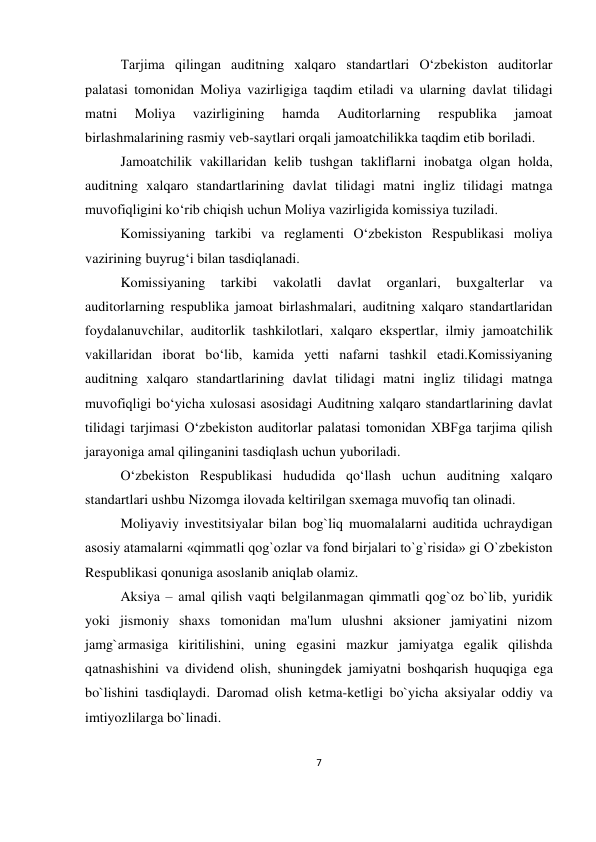 7 
 
Tarjima qilingan auditning xalqaro standartlari O‘zbekiston auditorlar 
palatasi tomonidan Moliya vazirligiga taqdim etiladi va ularning davlat tilidagi 
matni 
Moliya 
vazirligining 
hamda 
Auditorlarning 
respublika 
jamoat 
birlashmalarining rasmiy veb-saytlari orqali jamoatchilikka taqdim etib boriladi. 
Jamoatchilik vakillaridan kelib tushgan takliflarni inobatga olgan holda, 
auditning xalqaro standartlarining davlat tilidagi matni ingliz tilidagi matnga 
muvofiqligini ko‘rib chiqish uchun Moliya vazirligida komissiya tuziladi. 
Komissiyaning tarkibi va reglamenti O‘zbekiston Respublikasi moliya 
vazirining buyrug‘i bilan tasdiqlanadi. 
Komissiyaning 
tarkibi 
vakolatli 
davlat 
organlari, 
buxgalterlar 
va 
auditorlarning respublika jamoat birlashmalari, auditning xalqaro standartlaridan 
foydalanuvchilar, auditorlik tashkilotlari, xalqaro ekspertlar, ilmiy jamoatchilik 
vakillaridan iborat bo‘lib, kamida yetti nafarni tashkil etadi.Komissiyaning 
auditning xalqaro standartlarining davlat tilidagi matni ingliz tilidagi matnga 
muvofiqligi bo‘yicha xulosasi asosidagi Auditning xalqaro standartlarining davlat 
tilidagi tarjimasi O‘zbekiston auditorlar palatasi tomonidan XBFga tarjima qilish 
jarayoniga amal qilinganini tasdiqlash uchun yuboriladi. 
O‘zbekiston Respublikasi hududida qo‘llash uchun auditning xalqaro 
standartlari ushbu Nizomga ilovada keltirilgan sxemaga muvofiq tan olinadi. 
Moliyaviy investitsiyalar bilan bog`liq muomalalarni auditida uchraydigan 
asosiy atamalarni «qimmatli qog`ozlar va fond birjalari to`g`risida» gi O`zbekiston 
Respublikasi qonuniga asoslanib aniqlab olamiz. 
Aksiya – amal qilish vaqti belgilanmagan qimmatli qog`oz bo`lib, yuridik 
yoki jismoniy shaxs tomonidan ma'lum ulushni aksioner jamiyatini nizom 
jamg`armasiga kiritilishini, uning egasini mazkur jamiyatga egalik qilishda 
qatnashishini va dividend olish, shuningdek jamiyatni boshqarish huquqiga ega 
bo`lishini tasdiqlaydi. Daromad olish ketma-ketligi bo`yicha aksiyalar oddiy va 
imtiyozlilarga bo`linadi. 
