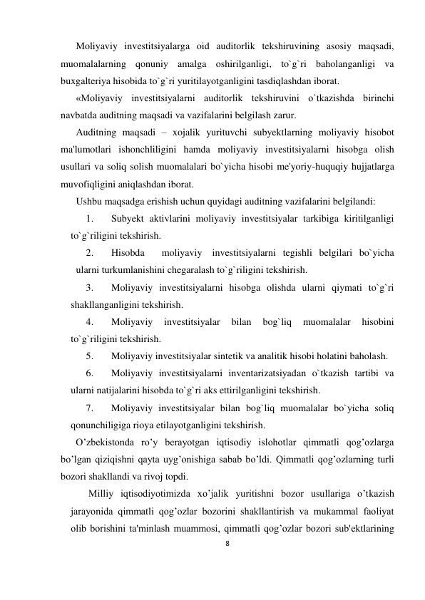 8 
 
Moliyaviy investitsiyalarga oid auditorlik tekshiruvining asosiy maqsadi, 
muomalalarning qonuniy amalga oshirilganligi, to`g`ri baholanganligi va 
buxgalteriya hisobida to`g`ri yuritilayotganligini tasdiqlashdan iborat. 
«Moliyaviy investitsiyalarni auditorlik tekshiruvini o`tkazishda birinchi 
navbatda auditning maqsadi va vazifalarini belgilash zarur. 
Auditning maqsadi – xojalik yurituvchi subyektlarning moliyaviy hisobot 
ma'lumotlari ishonchliligini hamda moliyaviy investitsiyalarni hisobga olish 
usullari va soliq solish muomalalari bo`yicha hisobi me'yoriy-huquqiy hujjatlarga 
muvofiqligini aniqlashdan iborat. 
Ushbu maqsadga erishish uchun quyidagi auditning vazifalarini belgilandi: 
1. 
Subyekt aktivlarini moliyaviy investitsiyalar tarkibiga kiritilganligi 
to`g`riligini tekshirish. 
2. 
Hisobda  
moliyaviy  investitsiyalarni tegishli belgilari bo`yicha 
 ularni turkumlanishini chegaralash to`g`riligini tekshirish. 
3. 
Moliyaviy investitsiyalarni hisobga olishda ularni qiymati to`g`ri 
shakllanganligini tekshirish. 
4. 
Moliyaviy 
investitsiyalar 
bilan 
bog`liq 
muomalalar 
hisobini 
to`g`riligini tekshirish. 
5. 
Moliyaviy investitsiyalar sintetik va analitik hisobi holatini baholash. 
6. 
Moliyaviy investitsiyalarni inventarizatsiyadan o`tkazish tartibi va 
ularni natijalarini hisobda to`g`ri aks ettirilganligini tekshirish. 
7. 
Moliyaviy investitsiyalar bilan bog`liq muomalalar bo`yicha soliq 
qonunchiligiga rioya etilayotganligini tekshirish. 
O’zbеkistonda ro’y bеrayotgan iqtisodiy islohotlar qimmatli qog’ozlarga 
bo’lgan qiziqishni qayta uyg’onishiga sabab bo’ldi. Qimmatli qog’ozlarning turli 
bozori shakllandi va rivoj topdi. 
 Milliy iqtisodiyotimizda xo’jalik yuritishni bozor usullariga o’tkazish 
jarayonida qimmatli qog’ozlar bozorini shakllantirish va mukammal faoliyat 
olib borishini ta'minlash muammosi, qimmatli qog’ozlar bozori sub'еktlarining 
