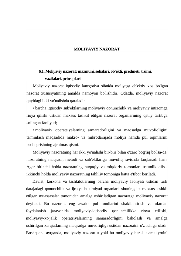 MOLIYAVIY NAZORAT
6.1. Moliyaviy nazorat: mazmuni, sohalari, ob'ekti, predmeti, tizimi, 
vazifalari, prinsiplari
Moliyaviy nazorat iqtisodiy kategoriya sifatida moliyaga ob'ektiv  xos bo'lgan
nazorat xususiyatining amalda namoyon bo'lishidir. Odatda, moliyaviy nazorat
quyidagi ikki yo'nalishda qaraladi:
• barcha iqtisodiy sub'ektlarning moliyaviy qonunchilik va moliyaviy intizomga
rioya qilishi ustidan maxsus tashkil etilgan nazorat organlarining qat'iy tartibga
solingan faoliyati;
• moliyaviy operatsiyalarning samaradorligini va maqsadga muvofiqligini
ta'minlash maqsadida makro-  va mikrodarajada moliya hamda pul oqimlarini
boshqarishning ajralmas qismi.
Moliyaviy nazoratning har ikki yo'nalishi bir-biri bilan o'zaro bog'liq bo'lsa-da,
nazoratning maqsadi,  metodi va sub'ektlariga muvofiq ravishda farqlanadi ham.
Agar birinchi holda nazoratning huquqiy va miqdoriy tomonlari ustunlik qilsa,
ikkinchi holda moliyaviy nazoratning tahliliy tomoniga katta e'tibor beriladi.
Davlat,  korxona va tashkilotlarning barcha moliyaviy faoliyati ustidan turli
darajadagi qonunchilik va ijroiya hokimiyati organlari, shuningdek maxsus tashkil
etilgan muassasalar tomonidan amalga oshiriladigan nazoratga moliyaviy nazorat
deyiladi.  Bu nazorat,  eng awalo,  pul fondlarini shakllantirish va ulardan
foydalanish 
jarayonida 
moliyaviy-iqtisodiy 
qonunchilikka 
rioya 
etilishi,
moliyaviy-xo'jalik 
operatsiyalarining 
samaradorligini 
baholash 
va 
amalga
oshirilgan xarajatlarning maqsadga muvofiqligi ustidan nazoratni o'z ichiga oladi.
Boshqacha aytganda, moliyaviy nazorat u yoki bu moliyaviy harakat amaliyotini
