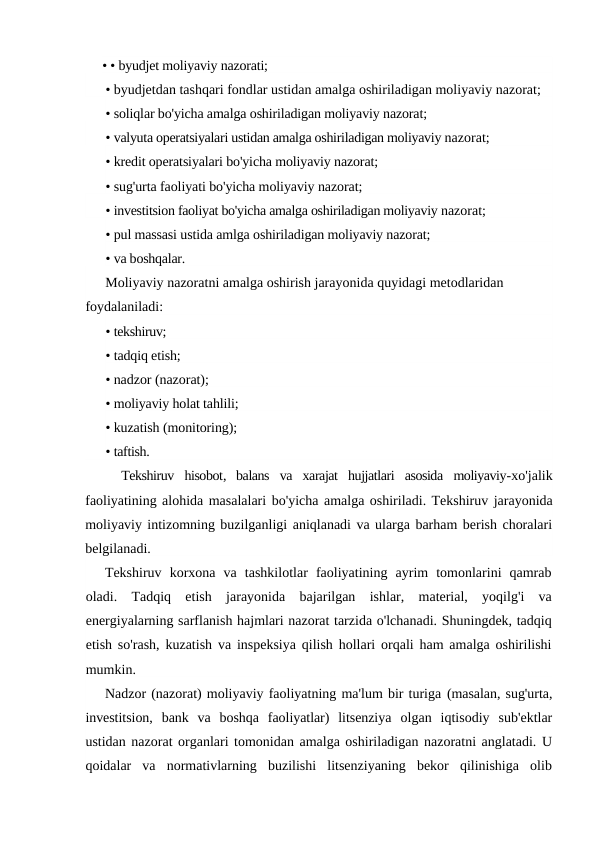 • • byudjet moliyaviy nazorati;
• byudjetdan tashqari fondlar ustidan amalga oshiriladigan moliyaviy nazorat;
• soliqlar bo'yicha amalga oshiriladigan moliyaviy nazorat;
• valyuta operatsiyalari ustidan amalga oshiriladigan moliyaviy nazorat;
• kredit operatsiyalari bo'yicha moliyaviy nazorat;
• sug'urta faoliyati bo'yicha moliyaviy nazorat;
• investitsion faoliyat bo'yicha amalga oshiriladigan moliyaviy nazorat;
• pul massasi ustida amlga oshiriladigan moliyaviy nazorat;
• va boshqalar.
Moliyaviy nazoratni amalga oshirish jarayonida quyidagi metodlaridan 
foydalaniladi:
• tekshiruv;
• tadqiq etish;
• nadzor (nazorat);
• moliyaviy holat tahlili;
• kuzatish (monitoring);
• taftish.
Tekshiruv hisobot,  balans va xarajat hujjatlari asosida moliyaviy-xo'jalik
faoliyatining alohida masalalari bo'yicha amalga oshiriladi. Tekshiruv jarayonida
moliyaviy intizomning buzilganligi aniqlanadi va ularga barham berish choralari
belgilanadi.
Tekshiruv  korxona  va  tashkilotlar  faoliyatining  ayrim  tomonlarini  qamrab
oladi.  Tadqiq  etish  jarayonida  bajarilgan  ishlar,  material,  yoqilg'i  va
energiyalarning sarflanish hajmlari nazorat tarzida o'lchanadi. Shuningdek, tadqiq
etish so'rash, kuzatish va inspeksiya qilish hollari orqali ham amalga oshirilishi
mumkin.
Nadzor (nazorat) moliyaviy faoliyatning ma'lum bir turiga (masalan, sug'urta,
investitsion,  bank  va  boshqa  faoliyatlar)  litsenziya  olgan  iqtisodiy  sub'ektlar
ustidan nazorat organlari tomonidan amalga oshiriladigan nazoratni anglatadi. U
qoidalar  va  normativlarning  buzilishi  litsenziyaning  bekor  qilinishiga  olib
