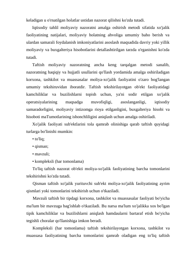 keladigan u o'rnatilgan holatlar ustidan nazorat qilishni ko'zda tutadi.
Iqtisodiy tahlil moliyaviy nazoratni amalga oshirish metodi sifatida xo'jalik
faoliyatining  natijalari,  moliyaviy holatning  ahvoliga umumiy  baho berish  va
ulardan samarali foydalanish imkoniyatlarini asoslash maqsadida davriy yoki yillik
moliyaviy va buxgalteriya hisobotlarini detallashtirilgan tarzda o'rganishni ko'zda
tutadi.
Taftish  moliyaviy  nazoratning  ancha  keng  tarqalgan  metodi  sanalib,
nazoratning haqiqiy va hujjatli usullarini qo'llash yordamida amalga oshiriladigan
korxona, tashkilot va muassasalar moliya-xo'jalik faoliyatini o'zaro bog'langan
umumiy  tekshiruvidan  iboratdir.  Taftish  tekshirilayotgan  ob'ekt  faoliyatidagi
kamchiliklar  va  buzilishlarni  topish  uchun,  ya'ni  sodir  etilgan  xo'jalik
operatsiyalarining
 
maqsadga
 
muvofiqligi,
 
asoslanganligi,
 
iqtisodiy
samaradorligini, moliyaviy intizomga rioya etilganligini, buxgalteriya  hisobi va
hisoboti maTumotlarining ishonchliligini aniqlash uchun amalga oshiriladi.
Xo'jalik faoliyati sub'ektlarini tola qamrab olinishiga qarab taftish quyidagi
turlarga bo'linishi mumkin:
• to'liq;
• qisman;
• mavzuli;
• kompleksli (har tomonlama)
To'liq taftish nazorat ob'ekti moliya-xo'jalik faoliyatining barcha tomonlarini
tekshirishni ko'zda tutadi.
Qisman taftish xo'jalik yurituvchi sub'ekt moliya-xo'jalik faoliyatining ayrim
qismlari yoki tomonlarini tekshirish uchun o'tkaziladi.
Mavzuli taftish bir tipdagi korxona, tashkilot va muassasalar faoliyati bo'yicha
ma'lum bir mavzuga bag'ishlab o'tkaziladi. Bu narsa ma'lum xo'jalikka xos bo'lgan
tipik kamchiliklar va buzilishlarni aniqlash hamdaularni bartaraf etish bo'yicha
tegishli choralar qo'llanishiga imkon beradi.
Kompleksli (har tomonlama)  taftish tekshirilayotgan korxona,  tashkilot va
muassasa faoliyatining barcha tomonlarini qamrab oladigan eng to'liq taftish
