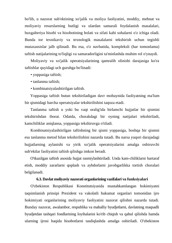 bo'lib,  u nazorat sub'ektining xo'jalik va moliya faoliyatini,  moddiy,  mehnat va
moliyaviy resurslarning butligi va ulardan samarali foydalanish masalalari,
buxgalteriya hisobi va hisobotining holati va sifati kabi sohalarni o'z ichiga oladi.
Bunda  tor  texnikaviy  va  texnologik  masalalarni  tekshirish  uchun  tegishli
mutaxassislar jalb qilinadi. Bu esa, o'z navbatida, kompleksli (har tomonlama)
taftish natijalarining to'liqligi va samaradorligini ta'minlashda muhim rol o'ynaydi.
Moliyaviy  va  xo'jalik  operatsiyalarining  qamralib  olinishi  darajasiga  ko'ra
taftishlar quyidagi uch guruhga bo'linadi:
• yoppasiga taftish;
• tanlanma taftish;
• kombinatsiyalashtirilgan taftish.
Yoppasiga taftish butun tekshiriladigan davr mobaynida faoliyatning ma'lum
bir qismidagi barcha operatsiyalar tekshirilishini taqoza etadi.
Tanlanma taftish u yoki bu vaqt oralig'ida birlamchi hujjatlar bir qismini
tekshirishdan iborat.  Odatda,  chorakdagi bir oyning natijalari tekshiriladi,
kamchiliklar aniqlansa, yoppasiga tekshiruvga o'tiladi.
Kombinatsiyalashtirilgan taftishning bir qismi yoppasiga,  boshqa bir qismni
esa tanlanma metod bilan tekshirilishini nazarda tutadi. Bu narsa yuqori darajadagi
hujjatlarning aylanishi va yirik xo'jalik operatsiyalarini amalga oshiruvchi
sub'ektlar faoliyatini taftish qilishga imkon beradi.
O'tkazilgan taftish asosida hujjat rasmiylashtiriladi. Unda kam-chiliklarni bartaraf
etish,  moddiy zararlarni  qoplash va aybdorlarni  javobgarlikka  tortish  choralari
belgilanadi.
6.3. Davlat moliyaviy nazorati organlarining vazifalari va funksiyalari
O'zbekiston  Respublikasi  Konstitutsiyasida  mustahkamlangan  hokimiyatni
taqsimlanish  prinsipi  Prezident  va vakolatli  hukumat  organlari  tomonidan  ijro
hokimiyati organlarining moliyaviy faoliyatini nazorat  qilishni  nazarda tutadi.
Bunday nazorat, awalambor, respublika va mahalliy byudjetlarni, davlatning maqsadli
byudjetdan tashqari fondlarining loyihalarini ko'rib chiqish va qabul qilishda hamda
ularning  ijrosi  haqida  hisobotlarni  tasdiqlashda  amalga  oshiriladi.  O'zbekiston
