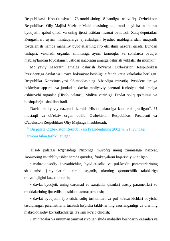 Respublikasi  Konstitutsiyasi  78-moddasining  8-bandiga  rriuvofiq  O'zbekiston
Respublikasi Oliy Majlisi Vazirlar Mahkamasining taqdimoti bo'yicha mamlakat
byudjetini qabul qiladi va uning ijrosi ustidan nazorat o'rnatadi. Xalq deputatlari
Kengashlari  ayrim  mintaqalarga  ajratiladigan  byudjet  mablag'laridan  maqsadli
foydalanish hamda mahalliy byudjetlarning ijro etilishini nazorat qiladi. Bundan
tashqari,  vakolatli  organlar  zimmasiga  ayrim  tarmoqlar  va  sohalarda  byudjet
mablag'laridan foydalanish ustidan nazoratni amalga oshirish yuklatilishi mumkin.
Moliyaviy  nazoratni  amalga  oshirish  bo'yicha  O'zbekiston  Respublikasi
Prezidentiga davlat va ijroiya hokimiyat boshlig'i sifatida katta vakolatlar berilgan.
Respublika  Konstitutsiyasi  93-moddasining  8-bandiga  muvofiq  Prezident  ijroiya
hokimiyat apparati  va jumladan, davlat moliyaviy nazorati funksiyalarini amalga
oshiruvchi organlar (Hisob palatasi, Moliya vazirligi, Davlat soliq  qo'mitasi va
boshqalar)ni shakllantiradi.
Davlat moliyaviy nazorati tizimida Hisob palatasiga katta rol  ajratilgan21. U
mustaqil  va  ob'ektiv  organ  bo'lib,  O'zbekiston  Respublikasi  Prezidenti  va
O'zbekiston Respublikasi Oliy Majlisiga hisobberadi.
21 Bu palata O'zbekiston Respublikasi Prezidentining 2002 yil 21 iyundagi 
Farmoni bilan tashkil etilgan.
Hisob  palatasi  to'g'risidagi  Nizomga  muvofiq  uning  zimmasiga  nazorat,
monitoring va tahliliy ishlar hamda quyidagi ftinksiyalarni bajarish yuklatilgan:
• makroiqtisodiy  ko'rsatkichlar,  byudjet-soliq  va  pul-kredit  parametrlarining
shakllanish  jarayonlarini  tizimli  o'rganib,  ularning  qonunchilik  talablariga
muvofiqligini kuzatib borish;
• davlat byudjeti, uning daromad va xarajatlar qismlari asosiy parametrlari va
moddalarining ijro etilishi ustidan nazorat o'rnatish;
• davlat byudjetini ijro etish, soliq tushumlari va pul ko'rsat-kichlari bo'yicha
tasdiqlangan parametrlarni tuzatish bo'yicha taklif-larning asoslanganligi va ularning
makroiqtisodiy ko'rsatkichlarga ta'sirini ko'rib chiqish;
• mintaqalar va umuman jamiyat rivojlanishida mahalliy boshqaruv organlari va
