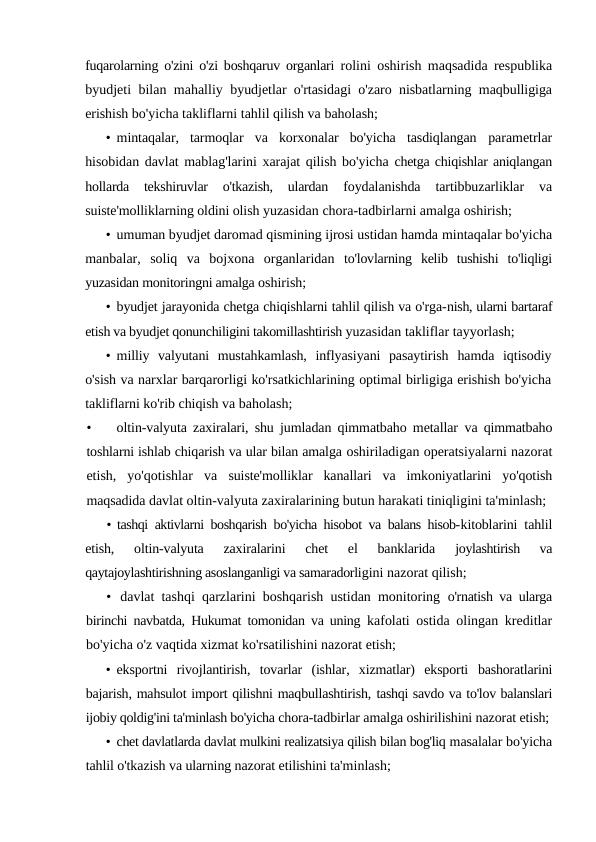 fuqarolarning o'zini o'zi boshqaruv organlari  rolini oshirish maqsadida respublika
byudjeti bilan mahalliy  byudjetlar o'rtasidagi o'zaro nisbatlarning maqbulligiga
erishish bo'yicha takliflarni tahlil qilish va baholash;
• mintaqalar,  tarmoqlar  va  korxonalar  bo'yicha  tasdiqlangan  parametrlar
hisobidan davlat mablag'larini xarajat qilish bo'yicha chetga chiqishlar aniqlangan
hollarda  tekshiruvlar  o'tkazish,  ulardan
 foydalanishda  tartibbuzarliklar  va
suiste'molliklarning oldini olish yuzasidan chora-tadbirlarni amalga oshirish;
• umuman byudjet daromad qismining ijrosi ustidan hamda mintaqalar bo'yicha
manbalar,  soliq  va  bojxona  organlaridan  to'lovlarning  kelib  tushishi  to'liqligi
yuzasidan monitoringni amalga oshirish;
• byudjet jarayonida chetga chiqishlarni tahlil qilish va o'rga-nish, ularni bartaraf
etish va byudjet qonunchiligini takomillashtirish yuzasidan takliflar tayyorlash;
• milliy  valyutani  mustahkamlash,  inflyasiyani  pasaytirish  hamda  iqtisodiy
o'sish va narxlar barqarorligi ko'rsatkichlarining optimal birligiga erishish bo'yicha
takliflarni ko'rib chiqish va baholash;
•
oltin-valyuta zaxiralari, shu jumladan qimmatbaho metallar  va qimmatbaho
toshlarni ishlab chiqarish va ular bilan amalga oshiriladigan operatsiyalarni nazorat
etish,  yo'qotishlar  va  suiste'molliklar  kanallari  va  imkoniyatlarini  yo'qotish
maqsadida davlat oltin-valyuta zaxiralarining butun harakati tiniqligini ta'minlash;
• tashqi aktivlarni boshqarish bo'yicha hisobot va balans hisob-kitoblarini tahlil
etish,  oltin-valyuta  zaxiralarini  chet  el  banklarida
 joylashtirish  va
qaytajoylashtirishning asoslanganligi va samaradorligini nazorat qilish;
• davlat tashqi qarzlarini boshqarish ustidan monitoring  o'rnatish va ularga
birinchi navbatda, Hukumat tomonidan va uning  kafolati ostida olingan kreditlar
bo'yicha o'z vaqtida xizmat ko'rsatilishini nazorat etish;
• eksportni  rivojlantirish,  tovarlar  (ishlar,  xizmatlar)  eksporti  bashoratlarini
bajarish, mahsulot import qilishni maqbullashtirish, tashqi savdo va to'lov balanslari
ijobiy qoldig'ini ta'minlash bo'yicha chora-tadbirlar amalga oshirilishini nazorat etish;
• chet davlatlarda davlat mulkini realizatsiya qilish bilan bog'liq masalalar bo'yicha
tahlil o'tkazish va ularning nazorat etilishini ta'minlash;

