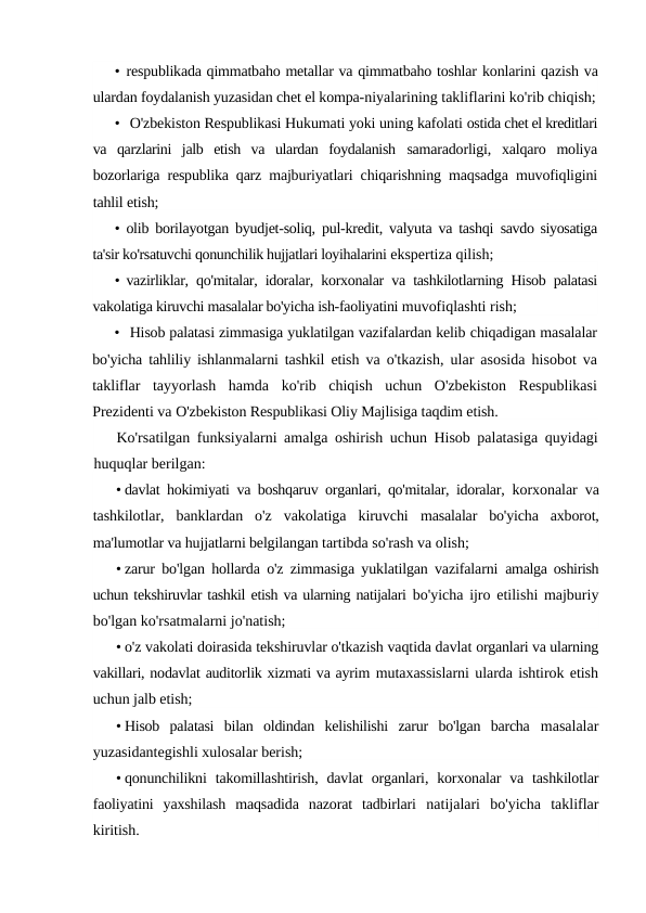• respublikada qimmatbaho metallar va qimmatbaho toshlar konlarini qazish va
ulardan foydalanish yuzasidan chet el kompa-niyalarining takliflarini ko'rib chiqish;
• O'zbekiston Respublikasi Hukumati yoki uning kafolati ostida chet el kreditlari
va  qarzlarini  jalb  etish  va  ulardan  foydalanish  samaradorligi,  xalqaro  moliya
bozorlariga respublika qarz majburiyatlari chiqarishning maqsadga muvofiqligini
tahlil etish;
• olib borilayotgan byudjet-soliq, pul-kredit, valyuta va tashqi  savdo siyosatiga
ta'sir ko'rsatuvchi qonunchilik hujjatlari loyihalarini ekspertiza qilish;
• vazirliklar, qo'mitalar, idoralar, korxonalar va tashkilotlarning Hisob palatasi
vakolatiga kiruvchi masalalar bo'yicha ish-faoliyatini muvofiqlashti rish;
• Hisob palatasi zimmasiga yuklatilgan vazifalardan kelib chiqadigan masalalar
bo'yicha tahliliy ishlanmalarni tashkil etish  va o'tkazish, ular asosida hisobot va
takliflar  tayyorlash  hamda  ko'rib  chiqish  uchun  O'zbekiston  Respublikasi
Prezidenti va O'zbekiston Respublikasi Oliy Majlisiga taqdim etish.
Ko'rsatilgan funksiyalarni amalga oshirish uchun Hisob palatasiga quyidagi
huquqlar berilgan:
• davlat hokimiyati va boshqaruv organlari, qo'mitalar, idoralar,  korxonalar va
tashkilotlar,  banklardan  o'z  vakolatiga  kiruvchi  masalalar  bo'yicha  axborot,
ma'lumotlar va hujjatlarni belgilangan tartibda so'rash va olish;
• zarur bo'lgan hollarda o'z zimmasiga yuklatilgan vazifalarni  amalga oshirish
uchun tekshiruvlar tashkil etish va ularning natijalari bo'yicha ijro etilishi majburiy
bo'lgan ko'rsatmalarni jo'natish;
• o'z vakolati doirasida tekshiruvlar o'tkazish vaqtida davlat organlari va ularning
vakillari, nodavlat auditorlik xizmati va ayrim mutaxassislarni ularda ishtirok etish
uchun jalb etish;
• Hisob  palatasi  bilan  oldindan  kelishilishi  zarur  bo'lgan  barcha  masalalar
yuzasidantegishli xulosalar berish;
• qonunchilikni  takomillashtirish,  davlat  organlari, korxonalar  va  tashkilotlar
faoliyatini  yaxshilash  maqsadida  nazorat  tadbirlari  natijalari  bo'yicha  takliflar
kiritish.
