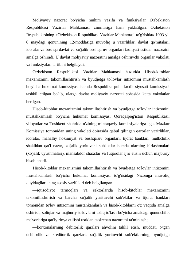 Moliyaviy  nazorat  bo'yicha  muhim  vazifa  va  funksiyalar  O'zbekiston
Respublikasi  Vazirlar  Mahkamasi  zimmasiga  ham  yuklatilgan.  O'zbekiston
Respublikasining «O'zbekiston Respublikasi Vazirlar Mahkamasi to'g'risida» 1993 yil
6  maydagi  qonunining  12-moddasiga  muvofiq  u  vazirliklar,  davlat  qo'mitalari,
idoralar va boshqa davlat va xo'jalik boshqaruv organlari faoliyati ustidan nazoratni
amalga oshiradi. U davlat moliyaviy nazoratini amalga oshiruvchi organlar vakolati
va funksiyalari tartibini belgilaydi.
O'zbekiston  Respublikasi  Vazirlar  Mahkamasi  huzurida  Hisob-kitoblar
mexanizmini takomillashtirish va byudjetga to'lovlar  intizomini mustahkamlash
bo'yicha hukumat komissiyasi hamda  Respublika pul—kredit siyosati komissiyasi
tashkil etilgan bo'lib,  ularga davlat moliyaviy nazorati sohasida katta vakolatlar
berilgan.
Hisob-kitoblar mexanizmini takomillashtirish va byudjetga to'lovlar intizomini
mustahkamlash  bo'yicha  hukumat  komissiyasi  Qoraqalpog'iston  Respublikasi,
viloyatlar va Toshkent shahrida o'zining mintaqaviy komissiyalariga ega. Mazkur
Komissiya tomonidan uning vakolati doirasida qabul qilingan qarorlar vazirliklar,
idoralar, mahalliy hokimiyat va boshqaruv organlari,  tijorat banklari, mulkchilik
shaklidan qat'i nazar, xo'jalik yurituvchi  sub'ektlar hamda ularning birlashmalari
(xo'jalik uyushmalari), mansabdor shaxslar va fuqarolar ijro etishi uchun majburiy
hisoblanadi.
Hisob-kitoblar mexanizmini takomillashtirish va byudjetga to'lovlar intizomini
mustahkamlash  bo'yicha  hukumat  komissiyasi  to'g'risidagi  Nizomga  muvofiq
quyidagilar uning asosiy vazifalari deb belgilangan:
—iqtisodiyot  tarmoqlari  va  sektorlarida  hisob-kitoblar  mexanizmini
takomillashtirish  va  barcha  xo'jalik  yurituvchi  sub'ektlar  va  tijorat  banklari
tomonidan to'lov intizomini mustahkamlash va hisob-kitoblarni o'z vaqtida amalga
oshirish, soliqlar va majburiy to'lovlarni to'liq to'lash bo'yicha amaldagi qonunchilik
me'yorlariga qat'iy rioya etilishi ustidan ta'sirchan nazoratni ta'minlash;
—korxonalarning  debitorlik  qarzlari  ahvolini  tahlil  etish,  muddati  o'tgan
debitorlik  va  kreditorlik  qarzlari,  xo'jalik  yurituvchi  sub'ektlarning  byudjetga
