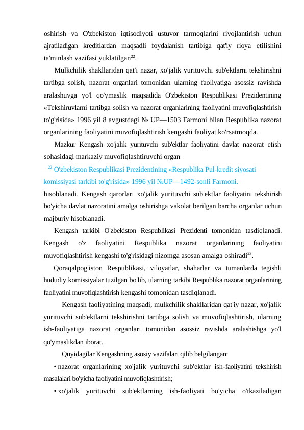 oshirish  va  O'zbekiston  iqtisodiyoti  ustuvor  tarmoqlarini  rivojlantirish  uchun
ajratiladigan  kreditlardan  maqsadli  foydalanish  tartibiga  qat'iy  rioya  etilishini
ta'minlash vazifasi yuklatilgan22.
Mulkchilik shakllaridan qat'i nazar, xo'jalik yurituvchi sub'ektlarni tekshirishni
tartibga solish, nazorat organlari tomonidan  ularning faoliyatiga asossiz ravishda
aralashuvga  yo'l  qo'ymaslik  maqsadida  O'zbekiston  Respublikasi  Prezidentining
«Tekshiruvlarni tartibga solish va nazorat organlarining faoliyatini muvofiqlashtirish
to'g'risida» 1996 yil 8 avgustdagi № UP—1503 Farmoni bilan Respublika nazorat
organlarining faoliyatini muvofiqlashtirish kengashi faoliyat ko'rsatmoqda.
Mazkur Kengash xo'jalik yurituvchi sub'ektlar faoliyatini davlat  nazorat etish
sohasidagi markaziy muvofiqlashtiruvchi organ
22 O'zbekiston Respublikasi Prezidentining «Respublika Pul-kredit siyosati 
komissiyasi tarkibi to'g'risida» 1996 yil №UP—1492-sonli Farmoni.
hisoblanadi. Kengash qarorlari xo'jalik yurituvchi sub'ektlar  faoliyatini tekshirish
bo'yicha davlat nazoratini amalga oshirishga vakolat berilgan barcha organlar uchun
majburiy hisoblanadi.
Kengash  tarkibi  O'zbekiston  Respublikasi  Prezidenti  tomonidan  tasdiqlanadi.
Kengash  o'z  faoliyatini  Respublika  nazorat
 organlarining  faoliyatini
muvofiqlashtirish kengashi to'g'risidagi nizomga asosan amalga oshiradi23.
Qoraqalpog'iston  Respublikasi,  viloyatlar,  shaharlar  va  tumanlarda  tegishli
hududiy komissiyalar tuzilgan bo'lib, ularning tarkibi Respublika nazorat organlarining
faoliyatini muvofiqlashtirish kengashi tomonidan tasdiqlanadi.
Kengash faoliyatining maqsadi, mulkchilik shakllaridan qat'iy nazar, xo'jalik
yurituvchi sub'ektlarni tekshirishni tartibga solish  va muvofiqlashtirish, ularning
ish-faoliyatiga  nazorat  organlari  tomonidan  asossiz  ravishda  aralashishga  yo'l
qo'ymaslikdan iborat.
Quyidagilar Kengashning asosiy vazifalari qilib belgilangan:
• nazorat organlarining xo'jalik yurituvchi sub'ektlar ish-faoliyatini tekshirish
masalalari bo'yicha faoliyatini muvofiqlashtirish;
• xo'jalik  yurituvchi  sub'ektlarning  ish-faoliyati  bo'yicha  o'tkaziladigan
