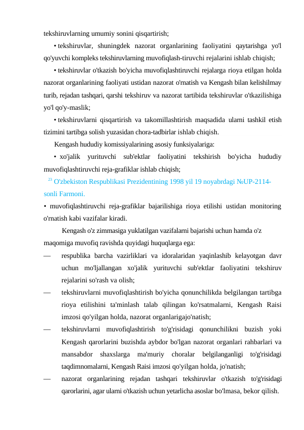 tekshiruvlarning umumiy sonini qisqartirish;
• tekshiruvlar,  shuningdek  nazorat  organlarining  faoliyatini  qaytarishga  yo'l
qo'yuvchi kompleks tekshiruvlarning muvofiqlash-tiruvchi rejalarini ishlab chiqish;
• tekshiruvlar o'tkazish bo'yicha muvofiqlashtiruvchi rejalarga rioya etilgan holda
nazorat organlarining faoliyati ustidan nazorat o'rnatish va Kengash bilan kelishilmay
turib, rejadan tashqari, qarshi tekshiruv va nazorat tartibida tekshiruvlar o'tkazilishiga
yo'l qo'y-maslik;
• tekshiruvlarni qisqartirish va takomillashtirish maqsadida  ularni tashkil etish
tizimini tartibga solish yuzasidan chora-tadbirlar ishlab chiqish.
Kengash hududiy komissiyalarining asosiy funksiyalariga:
• xo'jalik  yurituvchi  sub'ektlar  faoliyatini  tekshirish  bo'yicha  hududiy
muvofiqlashtiruvchi reja-grafiklar ishlab chiqish;
23 O'zbekiston Respublikasi Prezidentining 1998 yil 19 noyabrdagi №UP-2114-
sonli Farmoni.
•  muvofiqlashtiruvchi reja-grafiklar bajarilishiga rioya etilishi  ustidan monitoring
o'rnatish kabi vazifalar kiradi.
Kengash o'z zimmasiga yuklatilgan vazifalarni bajarishi uchun hamda o'z 
maqomiga muvofiq ravishda quyidagi huquqlarga ega:
—
respublika  barcha  vazirliklari  va  idoralaridan yaqinlashib  kelayotgan davr
uchun  mo'ljallangan  xo'jalik  yurituvchi  sub'ektlar  faoliyatini  tekshiruv
rejalarini so'rash va olish;
—
tekshiruvlarni muvofiqlashtirish bo'yicha qonunchilikda belgilangan tartibga
rioya  etilishini  ta'minlash  talab  qilingan  ko'rsatmalarni,  Kengash  Raisi
imzosi qo'yilgan holda, nazorat organlarigajo'natish;
—
tekshiruvlarni  muvofiqlashtirish  to'g'risidagi  qonunchilikni  buzish  yoki
Kengash qarorlarini buzishda aybdor bo'lgan nazorat organlari rahbarlari va
mansabdor  shaxslarga  ma'muriy  choralar  belgilanganligi  to'g'risidagi
taqdimnomalarni, Kengash Raisi imzosi qo'yilgan holda, jo'natish;
—
nazorat  organlarining  rejadan  tashqari  tekshiruvlar  o'tkazish  to'g'risidagi
qarorlarini, agar ularni o'tkazish uchun yetarlicha asoslar bo'lmasa, bekor qilish.
