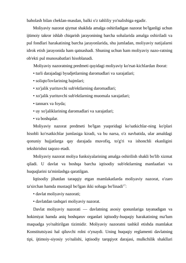 baholash bilan cheklan-masdan, balki o'z tahliliy yo'nalishiga egadir.
Moliyaviy nazorat qiymat shaklida amalga oshiriladigan nazorat bo'lganligi uchun
ijtimoiy takror ishlab chiqarish jarayonining barcha sohalarida amalga oshiriladi va
pul fondlari harakatining barcha jarayonlarida, shu jumladan, moliyaviy natijalarni
idrok etish jarayonida ham qatnashadi. Shuning uchun ham moliyaviy nazo-ratning
ob'ekti pul munosabatlari hisoblanadi.
Moliyaviy nazoratning predmeti quyidagi moliyaviy ko'rsat-kichlardan iborat:
• turli darajadagi byudjetlarning daromadlari va xarajatlari;
• soliqto'lovlarining hajmlari;
• xo'jalik yurituvchi sub'ektlarning daromadlari;
• xo'jalik yurituvchi sub'ektlarning muomala xarajatlari;
• tannarx va foyda;
• uy xo'jaliklarining daromadlari va xarajatlari;
• va boshqalar.
Moliyaviy nazorat predmeti bo'lgan yuqoridagi ko'satkichlar-ning ko'plari
hisobli ko'rsatkichlar jumlasiga kiradi, va bu narsa, o'z navbatida, ular amaldagi
qonuniy hujjatlarga qay darajada muvofiq,  to'g'ri va ishonchli ekanligini
tekshirishni taqozo etadi.
Moliyaviy nazorat moliya funksiyalarining amalga oshirilish shakli bo'lib xizmat
qiladi.  U davlat va boshqa barcha iqtisodiy sub'ektlarning manfaatlari va
huquqlarini ta'minlashga qaratilgan.
Iqtisodiy jihatdan taraqqiy etgan mamlakatlarda moliyaviy nazorat,  o'zaro
ta'sirchan hamda mustaqil bo'lgan ikki sohaga bo'linadi17:
• davlat moliyaviy nazorati;
• davlatdan tashqari moliyaviy nazorat.
Davlat moliyaviy nazorati —  davlatning asosiy qonunlariga tayanadigan va
hokimiyat hamda aniq boshqaruv organlari iqtisodiy-huquqiy harakatining ma'lum
maqsadga yo'naltirilgan tizimidir.  Moliyaviy nazoratni tashkil etishda mamlakat
Konstitutsiyasi hal qiluvchi rolni o'ynaydi.  Uning huquqiy reglamenti davlatning
tipi,  ijtimoiy-siyosiy yo'nalishi,  iqtisodiy tarqqiyot darajasi,  mulkchilik shakllari
