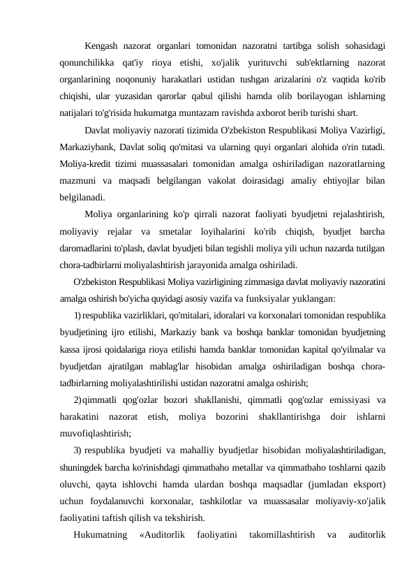 Kengash  nazorat  organlari  tomonidan  nazoratni  tartibga  solish  sohasidagi
qonunchilikka  qat'iy  rioya  etishi,  xo'jalik  yurituvchi  sub'ektlarning  nazorat
organlarining noqonuniy harakatlari ustidan  tushgan arizalarini o'z vaqtida ko'rib
chiqishi, ular yuzasidan qarorlar  qabul qilishi hamda olib borilayogan ishlarning
natijalari to'g'risida hukumatga muntazam ravishda axborot berib turishi shart.
Davlat moliyaviy nazorati tizimida O'zbekiston Respublikasi Moliya Vazirligi,
Markaziybank, Davlat soliq qo'mitasi va ularning quyi organlari alohida o'rin tutadi.
Moliya-kredit tizimi muassasalari  tomonidan amalga oshiriladigan nazoratlarning
mazmuni  va  maqsadi  belgilangan  vakolat  doirasidagi  amaliy  ehtiyojlar  bilan
belgilanadi.
Moliya organlarining ko'p qirrali nazorat faoliyati byudjetni  rejalashtirish,
moliyaviy  rejalar  va  smetalar  loyihalarini  ko'rib  chiqish,  byudjet  barcha
daromadlarini to'plash, davlat byudjeti bilan tegishli moliya yili uchun nazarda tutilgan
chora-tadbirlarni moliyalashtirish jarayonida amalga oshiriladi.
O'zbekiston Respublikasi Moliya vazirligining zimmasiga davlat moliyaviy nazoratini
amalga oshirish bo'yicha quyidagi asosiy vazifa va funksiyalar yuklangan:
1) respublika vazirliklari, qo'mitalari, idoralari va korxonalari tomonidan respublika
byudjetining ijro etilishi, Markaziy bank va  boshqa banklar tomonidan byudjetning
kassa ijrosi qoidalariga rioya etilishi hamda banklar tomonidan kapital qo'yilmalar va
byudjetdan  ajratilgan  mablag'lar  hisobidan  amalga  oshiriladigan  boshqa  chora-
tadbirlarning moliyalashtirilishi ustidan nazoratni amalga oshirish;
2)qimmatli  qog'ozlar  bozori  shakllanishi,  qimmatli  qog'ozlar  emissiyasi  va
harakatini  nazorat  etish,  moliya  bozorini  shakllantirishga  doir  ishlarni
muvofiqlashtirish;
3) respublika byudjeti va mahalliy byudjetlar hisobidan  moliyalashtiriladigan,
shuningdek barcha ko'rinishdagi qimmatbaho metallar va qimmatbaho toshlarni qazib
oluvchi, qayta ishlovchi  hamda  ulardan  boshqa  maqsadlar  (jumladan  eksport)
uchun  foydalanuvchi  korxonalar,  tashkilotlar  va  muassasalar  moliyaviy-xo'jalik
faoliyatini taftish qilish va tekshirish.
Hukumatning
 «Auditorlik  faoliyatini  takomillashtirish  va
 auditorlik

