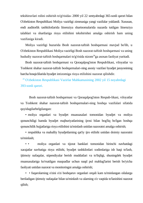 tekshiruvlari rolini oshirish to'g'risida» 2000 yil 22 sentyabrdagi 365-sonli qarori bilan
O'zbekiston Respublikasi Moliya vazirligi zimmasiga yangi vazifalar yuklandi. Xususan,
endi auditorlik  tashkilotlarida litsenziya shartnomalarida nazarda tutilgan litsenziya
talablari  va  shartlariga  rioya  etilishini  tekshirishni  amalga  oshirish  ham  uning
vazifasiga kiradi.
Moliya vazirligi huzurida Bosh nazorat-taftish boshqarmasi  mavjud bo'lib, u
O'zbekiston Respublikasi Moliya vazirligi Bosh nazorat-taftish boshqarmasi va uning
hududiy nazorat-taftish boshqarmalari to'g'risida nizom24ga asosan faoliyat yuritadi.
Bosh nazorat-taftish boshqarmasi va Qoraqalpog'iston Respublikasi, viloyatlar va
Toshkent shahar nazorat-taftish boshqarmalari-ning asosiy vazifasi byudjet jarayonining
barcha bosqiclilarida byudjet intizomiga rioya etilishini nazorat qilishdir.
24 O'zbekiston Respublikasi Vazirlar Mahkamasining 2002 yil 15 noyabrdagi 
393-sonli qarori.
Bosh nazorat-taftish boshqarmasi va Qoraqalpog'iston Respub-likasi, viloyatlar
va Toshkent  shahar  nazorat-taftish  boshqarmalari-ning  boshqa  vazifalari  sifatida
quyidagilarbelgilangan:
• moliya  organlari  va  byudjet  muassasalari  tomonidan  byudjet  va  moliya
qonunchiligi  hamda byudjet  majburiyatlarining ijrosi  bilan bog'liq bo'lgan  boshqa
qonunchilik hujjatlariga rioya etilishini ta'minlash ustidan nazoratni amalga oshirish;
• respublika va mahalliy byudjetlarning qat'iy ijro etilishi ustidan doimiy nazoratni
ta'minlash;
• •
moliya  organlari  va  tijorat  banklari  tomonidan  birinchi  navbatdagi
xarajatlar navbatiga rioya etilishi, byudjet tashkilotlari xodimlariga ish haqi to'lash,
ijtimoiy nafaqalar, stipendiyalar berish muddatlari va to'liqligi, shuningdek byudjet
muassasalariga ko'rsatilgan maqsadlar uchun naqd pul mablag'larini berish bo'yicha
faoliyati ustidan nazorat va monitoringni amalga oshirish;
•  • fuqarolarning o'zini o'zi boshqaruv organlari orqali kam ta'minlangan oilalarga
beriladigan ijtimoiy nafaqalar bilan ta'minlash va ularning o'z vaqtida to'lanishini nazorat
qilish;
